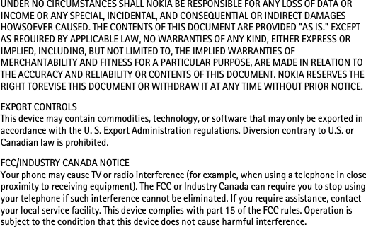 UNDER NO CIRCUMSTANCES SHALL NOKIA BE RESPONSIBLE FOR ANY LOSS OF DATA OR INCOME OR ANY SPECIAL, INCIDENTAL, AND CONSEQUENTIAL OR INDIRECT DAMAGES HOWSOEVER CAUSED. THE CONTENTS OF THIS DOCUMENT ARE PROVIDED &quot;AS IS.&quot; EXCEPT AS REQUIRED BY APPLICABLE LAW, NO WARRANTIES OF ANY KIND, EITHER EXPRESS OR IMPLIED, INCLUDING, BUT NOT LIMITED TO, THE IMPLIED WARRANTIES OF MERCHANTABILITY AND FITNESS FOR A PARTICULAR PURPOSE, ARE MADE IN RELATION TO THE ACCURACY AND RELIABILITY OR CONTENTS OF THIS DOCUMENT. NOKIA RESERVES THE RIGHT TOREVISE THIS DOCUMENT OR WITHDRAW IT AT ANY TIME WITHOUT PRIOR NOTICE.EXPORT CONTROLSThis device may contain commodities, technology, or software that may only be exported in accordance with the U. S. Export Administration regulations. Diversion contrary to U.S. or Canadian law is prohibited.FCC/INDUSTRY CANADA NOTICEYour phone may cause TV or radio interference (for example, when using a telephone in close proximity to receiving equipment). The FCC or Industry Canada can require you to stop using your telephone if such interference cannot be eliminated. If you require assistance, contact your local service facility. This device complies with part 15 of the FCC rules. Operation is subject to the condition that this device does not cause harmful interference.
