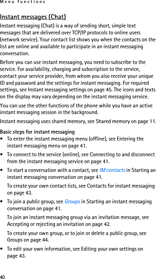 Menu functions40Instant messages (Chat)Instant messaging (Chat) is a way of sending short, simple text messages that are delivered over TCP/IP protocols to online users (network service). Your contact list shows you when the contacts on the list are online and available to participate in an instant messaging conversation. Before you can use instant messaging, you need to subscribe to the service. For availability, charging and subscription to the service, contact your service provider, from whom you also receive your unique ID and password and the settings for instant messaging. For required settings, see Instant messaging settings on page 45. The icons and texts on the display may vary depending on the instant messaging service.You can use the other functions of the phone while you have an active instant messaging session in the background.Instant messaging uses shared memory, see Shared memory on page 11.Basic steps for instant messaging• To enter the instant messaging menu (offline), see Entering the instant messaging menu on page 41.• To connect to the service (online), see Connecting to and disconnect from the instant messaging service on page 41.• To start a conversation with a contact, see IM contacts in Starting an instant messaging conversation on page 41.To create your own contact lists, see Contacts for instant messaging on page 43.• To join a public group, see Groups in Starting an instant messaging conversation on page 41.To join an instant messaging group via an invitation message, see Accepting or rejecting an invitation on page 42.To create your own group, or to join or delete a public group, see Groups on page 44.• To edit your own information, see Editing your own settings on page 43.