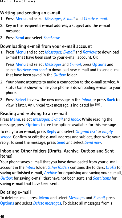 Menu functions46Writing and sending an e-mail1. Press Menu and select Messages, E-mail, and Create e-mail.2. Key in the recipient’s e-mail address, a subject and the e-mail message. 3. Press Send and select Send now.Downloading e-mail from your e-mail account1. Press Menu and select Messages, E-mail and Retrieve to download e-mail that have been sent to your e-mail account. Or:Press Menu and select Messages and E-mail, press Options and select Retrieve and send to download new e-mail and to send e-mail that have been saved in the Outbox folder.2. Your phone attempts to make a connection to the e-mail service. A status bar is shown while your phone is downloading e-mail to your phone.3. Press Select to view the new message in the Inbox, or press Back to view it later. An unread text message is indicated by  .Reading and replying to an e-mailPress Menu, select Messages, E-mail and Inbox. While reading the message, press Options to see the options available for this message.To reply to an e-mail, press Reply and select Original text or Empty screen. Confirm or edit the e-mail address and subject, then write your reply. To send the message, press Send and select Send now.Inbox and Other folders (Drafts, Archive, Outbox and Sent items) Your phone saves e-mail that you have downloaded from your e-mail account in the Inbox folder. Other folders contains the folders: Drafts for saving unfinished e-mail, Archive for organising and saving your e-mail, Outbox for saving e-mail that have not been sent, and Sent items for saving e-mail that have been sent.Deleting e-mailTo delete e-mail, press Menu and select Messages and E-mail, press Options and select Delete messages. To delete all messages from a 