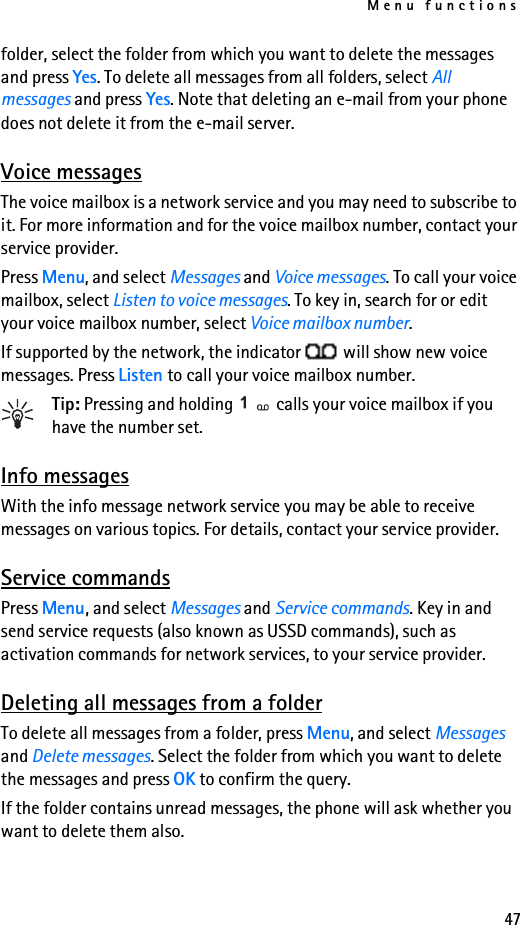 Menu functions47folder, select the folder from which you want to delete the messages and press Yes. To delete all messages from all folders, select All messages and press Yes. Note that deleting an e-mail from your phone does not delete it from the e-mail server.Voice messagesThe voice mailbox is a network service and you may need to subscribe to it. For more information and for the voice mailbox number, contact your service provider.Press Menu, and select Messages and Voice messages. To call your voice mailbox, select Listen to voice messages. To key in, search for or edit your voice mailbox number, select Voice mailbox number. If supported by the network, the indicator   will show new voice messages. Press Listen to call your voice mailbox number.Tip: Pressing and holding   calls your voice mailbox if you have the number set.Info messagesWith the info message network service you may be able to receive messages on various topics. For details, contact your service provider.Service commandsPress Menu, and select Messages and Service commands. Key in and send service requests (also known as USSD commands), such as activation commands for network services, to your service provider.Deleting all messages from a folderTo delete all messages from a folder, press Menu, and select Messages and Delete messages. Select the folder from which you want to delete the messages and press OK to confirm the query.If the folder contains unread messages, the phone will ask whether you want to delete them also.