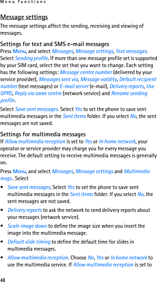 Menu functions48Message settingsThe message settings affect the sending, receiving and viewing of messages.Settings for text and SMS e-mail messagesPress Menu, and select Messages, Message settings, Text messages. Select Sending profile. If more than one message profile set is supported by your SIM card, select the set that you want to change. Each setting has the following settings: Message centre number (delivered by your service provider), Messages sent via, Message validity, Default recipient number (text messages) or E-mail server (e-mail), Delivery reports, Use GPRS, Reply via same centre (network service) and Rename sending profile.Select Save sent messages. Select Yes to set the phone to save sent multimedia messages in the Sent items folder. If you select No, the sent messages are not saved.Settings for multimedia messagesIf Allow multimedia reception is set to Yes or In home network, your operator or service provider may charge you for every message you receive. The default setting to receive multimedia messages is generally on.Press Menu, and select Messages, Message settings and Multimedia msgs.. Select •Save sent messages. Select Yes to set the phone to save sent multimedia messages in the Sent items folder. If you select No, the sent messages are not saved.•Delivery reports to ask the network to send delivery reports about your messages (network service).•Scale image down to define the image size when you insert the image into the multimedia message.•Default slide timing to define the default time for slides in multimedia messages.•Allow multimedia reception. Choose No, Yes or In home network to use the multimedia service. If Allow multimedia reception is set to 