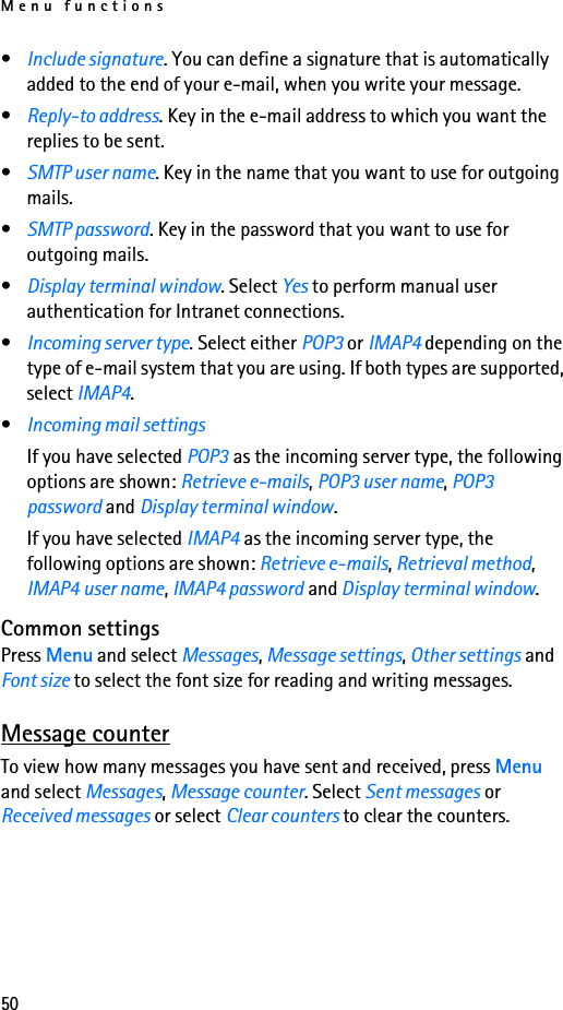 Menu functions50•Include signature. You can define a signature that is automatically added to the end of your e-mail, when you write your message.•Reply-to address. Key in the e-mail address to which you want the replies to be sent.•SMTP user name. Key in the name that you want to use for outgoing mails.•SMTP password. Key in the password that you want to use for outgoing mails.•Display terminal window. Select Yes to perform manual user authentication for Intranet connections.•Incoming server type. Select either POP3 or IMAP4 depending on the type of e-mail system that you are using. If both types are supported, select IMAP4.•Incoming mail settings If you have selected POP3 as the incoming server type, the following options are shown: Retrieve e-mails, POP3 user name, POP3 password and Display terminal window.If you have selected IMAP4 as the incoming server type, the following options are shown: Retrieve e-mails, Retrieval method, IMAP4 user name, IMAP4 password and Display terminal window.Common settingsPress Menu and select Messages, Message settings, Other settings and Font size to select the font size for reading and writing messages.Message counterTo view how many messages you have sent and received, press Menu and select Messages, Message counter. Select Sent messages or Received messages or select Clear counters to clear the counters.