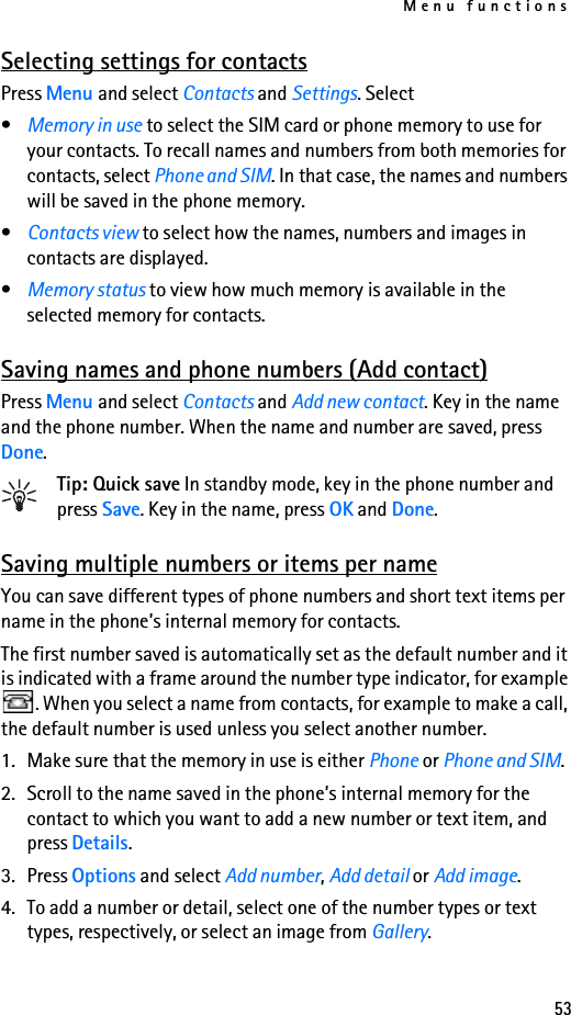 Menu functions53Selecting settings for contactsPress Menu and select Contacts and Settings. Select•Memory in use to select the SIM card or phone memory to use for your contacts. To recall names and numbers from both memories for contacts, select Phone and SIM. In that case, the names and numbers will be saved in the phone memory.•Contacts view to select how the names, numbers and images in contacts are displayed.•Memory status to view how much memory is available in the selected memory for contacts.Saving names and phone numbers (Add contact)Press Menu and select Contacts and Add new contact. Key in the name and the phone number. When the name and number are saved, press Done.Tip: Quick save In standby mode, key in the phone number and press Save. Key in the name, press OK and Done.Saving multiple numbers or items per nameYou can save different types of phone numbers and short text items per name in the phone’s internal memory for contacts.The first number saved is automatically set as the default number and it is indicated with a frame around the number type indicator, for example . When you select a name from contacts, for example to make a call, the default number is used unless you select another number.1. Make sure that the memory in use is either Phone or Phone and SIM.2. Scroll to the name saved in the phone’s internal memory for the contact to which you want to add a new number or text item, and press Details.3. Press Options and select Add number, Add detail or Add image.4. To add a number or detail, select one of the number types or text types, respectively, or select an image from Gallery.