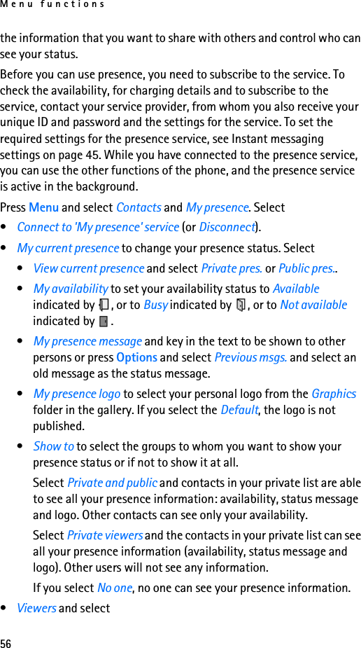 Menu functions56the information that you want to share with others and control who can see your status.Before you can use presence, you need to subscribe to the service. To check the availability, for charging details and to subscribe to the service, contact your service provider, from whom you also receive your unique ID and password and the settings for the service. To set the required settings for the presence service, see Instant messaging settings on page 45. While you have connected to the presence service, you can use the other functions of the phone, and the presence service is active in the background.Press Menu and select Contacts and My presence. Select•Connect to &apos;My presence&apos; service (or Disconnect).•My current presence to change your presence status. Select •View current presence and select Private pres. or Public pres..•My availability to set your availability status to Available indicated by  , or to Busy indicated by  , or to Not available indicated by  .•My presence message and key in the text to be shown to other persons or press Options and select Previous msgs. and select an old message as the status message.•My presence logo to select your personal logo from the Graphics folder in the gallery. If you select the Default, the logo is not published.•Show to to select the groups to whom you want to show your presence status or if not to show it at all.Select Private and public and contacts in your private list are able to see all your presence information: availability, status message and logo. Other contacts can see only your availability.Select Private viewers and the contacts in your private list can see all your presence information (availability, status message and logo). Other users will not see any information.If you select No one, no one can see your presence information.•Viewers and select