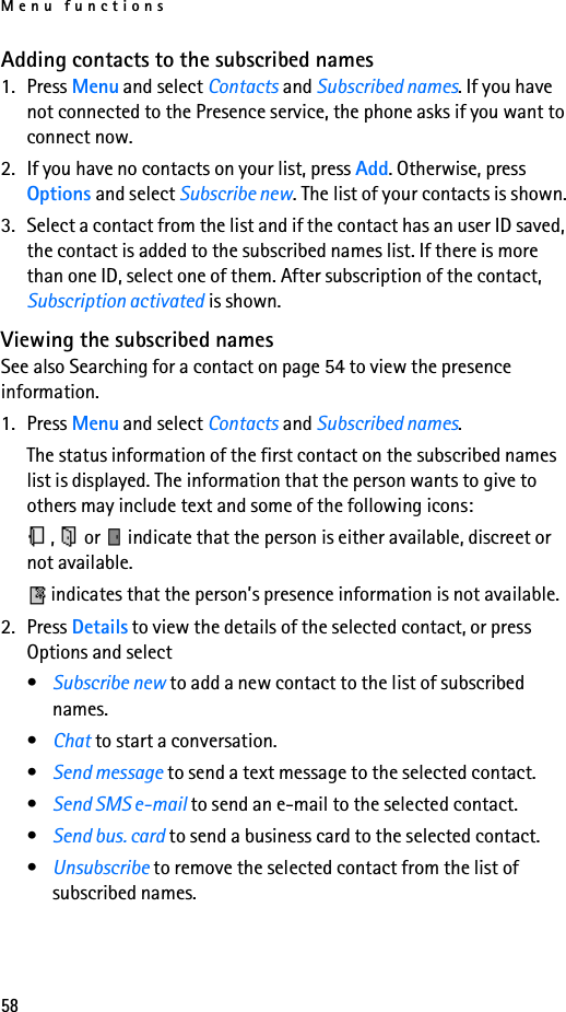 Menu functions58Adding contacts to the subscribed names1. Press Menu and select Contacts and Subscribed names. If you have not connected to the Presence service, the phone asks if you want to connect now.2. If you have no contacts on your list, press Add. Otherwise, press Options and select Subscribe new. The list of your contacts is shown.3. Select a contact from the list and if the contact has an user ID saved, the contact is added to the subscribed names list. If there is more than one ID, select one of them. After subscription of the contact, Subscription activated is shown.Viewing the subscribed namesSee also Searching for a contact on page 54 to view the presence information.1. Press Menu and select Contacts and Subscribed names.The status information of the first contact on the subscribed names list is displayed. The information that the person wants to give to others may include text and some of the following icons:,   or   indicate that the person is either available, discreet or not available. indicates that the person’s presence information is not available.2. Press Details to view the details of the selected contact, or press Options and select•Subscribe new to add a new contact to the list of subscribed names.•Chat to start a conversation.•Send message to send a text message to the selected contact.•Send SMS e-mail to send an e-mail to the selected contact.•Send bus. card to send a business card to the selected contact.•Unsubscribe to remove the selected contact from the list of subscribed names.