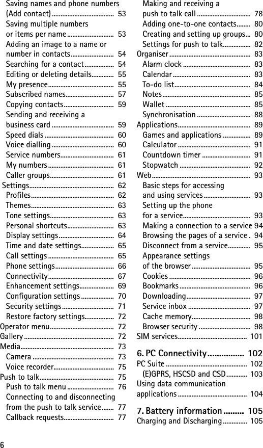 6Saving names and phone numbers (Add contact)....................................  53Saving multiple numbers or items per name ...........................  53Adding an image to a name or number in contacts.........................  54Searching for a contact.................  54Editing or deleting details.............  55My presence......................................  55Subscribed names............................  57Copying contacts.............................  59Sending and receiving a business card ....................................  59Speed dials ........................................  60Voice dialling ....................................  60Service numbers...............................  61My numbers ......................................  61Caller groups.....................................  61 Settings.................................................  62Profiles................................................  62Themes................................................  63Tone settings.....................................  63Personal shortcuts...........................  63Display settings................................  64Time and date settings...................  65Call settings ......................................  65Phone settings..................................  66Connectivity......................................  67Enhancement settings....................  69Configuration settings ...................  70Security settings..............................  71Restore factory settings.................  72Operator menu.....................................  72Gallery ....................................................  72Media......................................................  73Camera ...............................................  73Voice recorder...................................  75Push to talk...........................................  75Push to talk menu ...........................  76Connecting to and disconnecting from the push to talk service.......  77Callback requests.............................  77Making and receiving a push to talk call ...............................  78Adding one-to-one contacts........  80Creating and setting up groups...  80Settings for push to talk................  82Organiser ...............................................  83Alarm clock .......................................  83Calendar.............................................  83To-do list............................................  84Notes...................................................  85Wallet .................................................  85Synchronisation ...............................  88Applications..........................................  89Games and applications ................  89Calculator ..........................................  91Countdown timer ............................  91Stopwatch .........................................  92Web.........................................................  93Basic steps for accessing and using services ...........................  93Setting up the phone for a service.......................................  93Making a connection to a service 94Browsing the pages of a service .  94Disconnect from a service.............  95Appearance settings of the browser ..................................  95Cookies ...............................................  96Bookmarks .........................................  96Downloading.....................................  97Service inbox ....................................  97Cache memory..................................  98Browser security ..............................  98SIM services........................................  1016. PC Connectivity................ 102PC Suite ............................................... 102(E)GPRS, HSCSD and CSD............ 103Using data communication applications ........................................ 1047. Battery information ......... 105Charging and Discharging .............. 105