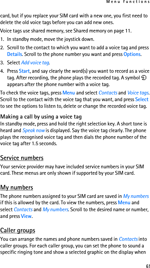 Menu functions61card, but if you replace your SIM card with a new one, you first need to delete the old voice tags before you can add new ones.Voice tags use shared memory, see Shared memory on page 11.1. In standby mode, move the joystick down.2. Scroll to the contact to which you want to add a voice tag and press Details. Scroll to the phone number you want and press Options.3. Select Add voice tag.4. Press Start, and say clearly the word(s) you want to record as a voice tag. After recording, the phone plays the recorded tag. A symbol   appears after the phone number with a voice tag.To check the voice tags, press Menu and select Contacts and Voice tags. Scroll to the contact with the voice tag that you want, and press Select to see the options to listen to, delete or change the recorded voice tag.Making a call by using a voice tagIn standby mode, press and hold the right selection key. A short tone is heard and Speak now is displayed. Say the voice tag clearly. The phone plays the recognised voice tag and then dials the phone number of the voice tag after 1.5 seconds.Service numbersYour service provider may have included service numbers in your SIM card. These menus are only shown if supported by your SIM card.My numbersThe phone numbers assigned to your SIM card are saved in My numbers if this is allowed by the card. To view the numbers, press Menu and select Contacts and My numbers. Scroll to the desired name or number, and press View.Caller groupsYou can arrange the names and phone numbers saved in Contacts into caller groups. For each caller group, you can set the phone to sound a specific ringing tone and show a selected graphic on the display when 