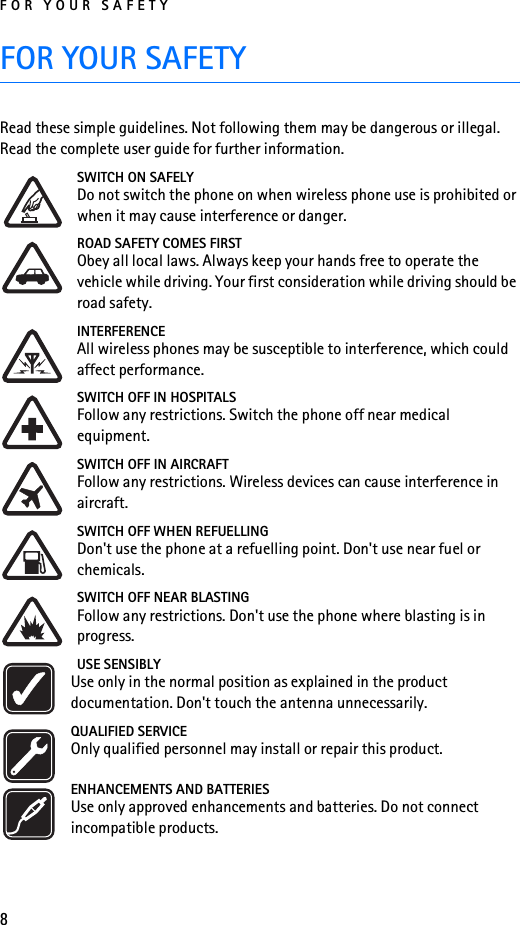 FOR YOUR SAFETY8FOR YOUR SAFETYRead these simple guidelines. Not following them may be dangerous or illegal. Read the complete user guide for further information.SWITCH ON SAFELYDo not switch the phone on when wireless phone use is prohibited or when it may cause interference or danger.ROAD SAFETY COMES FIRSTObey all local laws. Always keep your hands free to operate the vehicle while driving. Your first consideration while driving should be road safety.INTERFERENCEAll wireless phones may be susceptible to interference, which could affect performance.SWITCH OFF IN HOSPITALSFollow any restrictions. Switch the phone off near medical equipment.SWITCH OFF IN AIRCRAFTFollow any restrictions. Wireless devices can cause interference in aircraft.SWITCH OFF WHEN REFUELLINGDon&apos;t use the phone at a refuelling point. Don&apos;t use near fuel or chemicals.SWITCH OFF NEAR BLASTINGFollow any restrictions. Don&apos;t use the phone where blasting is in progress.USE SENSIBLYUse only in the normal position as explained in the product documentation. Don&apos;t touch the antenna unnecessarily.QUALIFIED SERVICEOnly qualified personnel may install or repair this product.ENHANCEMENTS AND BATTERIESUse only approved enhancements and batteries. Do not connect incompatible products.