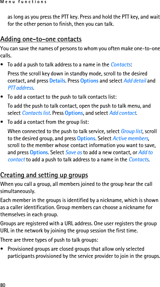 Menu functions80as long as you press the PTT key. Press and hold the PTT key, and wait for the other person to finish, then you can talk.Adding one-to-one contactsYou can save the names of persons to whom you often make one-to-one calls.• To add a push to talk address to a name in the Contacts:Press the scroll key down in standby mode, scroll to the desired contact, and press Details. Press Options and select Add detail and PTT address.• To add a contact to the push to talk contacts list:To add the push to talk contact, open the push to talk menu, and select Contacts list. Press Options, and select Add contact.• To add a contact from the group list:When connected to the push to talk service, select Group list, scroll to the desired group, and press Options. Select Active members, scroll to the member whose contact information you want to save, and press Options. Select Save as to add a new contact, or Add to contact to add a push to talk address to a name in the Contacts.Creating and setting up groupsWhen you call a group, all members joined to the group hear the call simultaneously.Each member in the groups is identified by a nickname, which is shown as a caller identification. Group members can choose a nickname for themselves in each group.Groups are registered with a URL address. One user registers the group URL in the network by joining the group session the first time.There are three types of push to talk groups:• Provisioned groups are closed groups that allow only selected participants provisioned by the service provider to join in the groups.