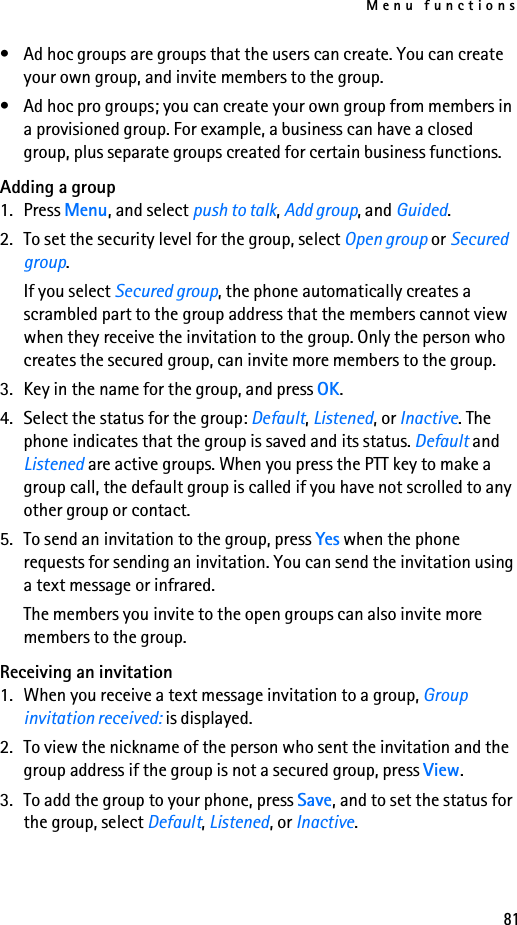 Menu functions81• Ad hoc groups are groups that the users can create. You can create your own group, and invite members to the group.• Ad hoc pro groups; you can create your own group from members in a provisioned group. For example, a business can have a closed group, plus separate groups created for certain business functions.Adding a group1. Press Menu, and select push to talk, Add group, and Guided.2. To set the security level for the group, select Open group or Secured group.If you select Secured group, the phone automatically creates a scrambled part to the group address that the members cannot view when they receive the invitation to the group. Only the person who creates the secured group, can invite more members to the group.3. Key in the name for the group, and press OK.4. Select the status for the group: Default, Listened, or Inactive. The phone indicates that the group is saved and its status. Default and Listened are active groups. When you press the PTT key to make a group call, the default group is called if you have not scrolled to any other group or contact. 5. To send an invitation to the group, press Yes when the phone requests for sending an invitation. You can send the invitation using a text message or infrared.The members you invite to the open groups can also invite more members to the group.Receiving an invitation1. When you receive a text message invitation to a group, Group invitation received: is displayed.2. To view the nickname of the person who sent the invitation and the group address if the group is not a secured group, press View.3. To add the group to your phone, press Save, and to set the status for the group, select Default, Listened, or Inactive.