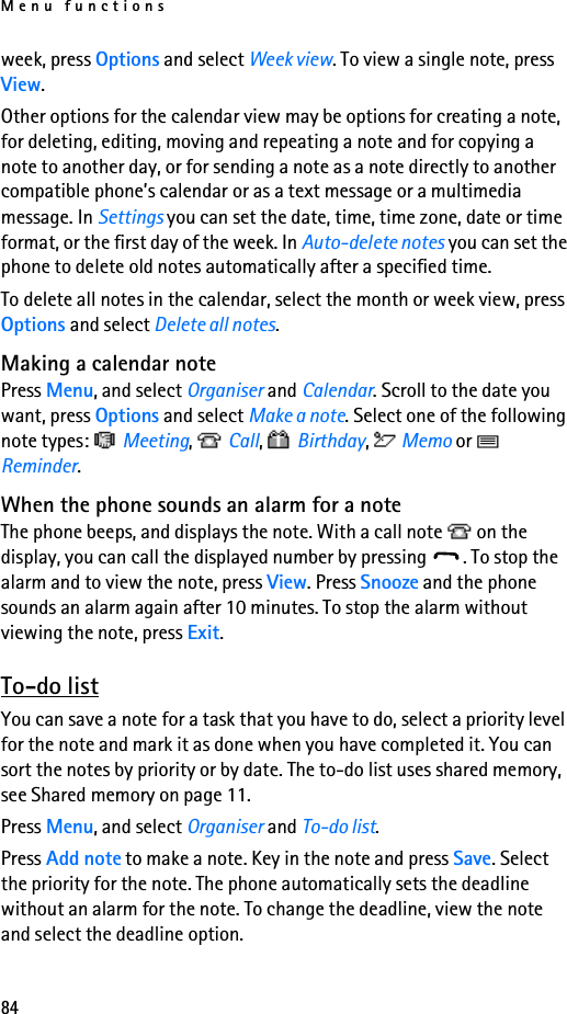 Menu functions84week, press Options and select Week view. To view a single note, press View.Other options for the calendar view may be options for creating a note, for deleting, editing, moving and repeating a note and for copying a note to another day, or for sending a note as a note directly to another compatible phone’s calendar or as a text message or a multimedia message. In Settings you can set the date, time, time zone, date or time format, or the first day of the week. In Auto-delete notes you can set the phone to delete old notes automatically after a specified time.To delete all notes in the calendar, select the month or week view, press Options and select Delete all notes.Making a calendar notePress Menu, and select Organiser and Calendar. Scroll to the date you want, press Options and select Make a note. Select one of the following note types:   Meeting,  Call,  Birthday,  Memo or   Reminder.When the phone sounds an alarm for a noteThe phone beeps, and displays the note. With a call note   on the display, you can call the displayed number by pressing  . To stop the alarm and to view the note, press View. Press Snooze and the phone sounds an alarm again after 10 minutes. To stop the alarm without viewing the note, press Exit.To-do listYou can save a note for a task that you have to do, select a priority level for the note and mark it as done when you have completed it. You can sort the notes by priority or by date. The to-do list uses shared memory, see Shared memory on page 11.Press Menu, and select Organiser and To-do list. Press Add note to make a note. Key in the note and press Save. Select the priority for the note. The phone automatically sets the deadline without an alarm for the note. To change the deadline, view the note and select the deadline option. 