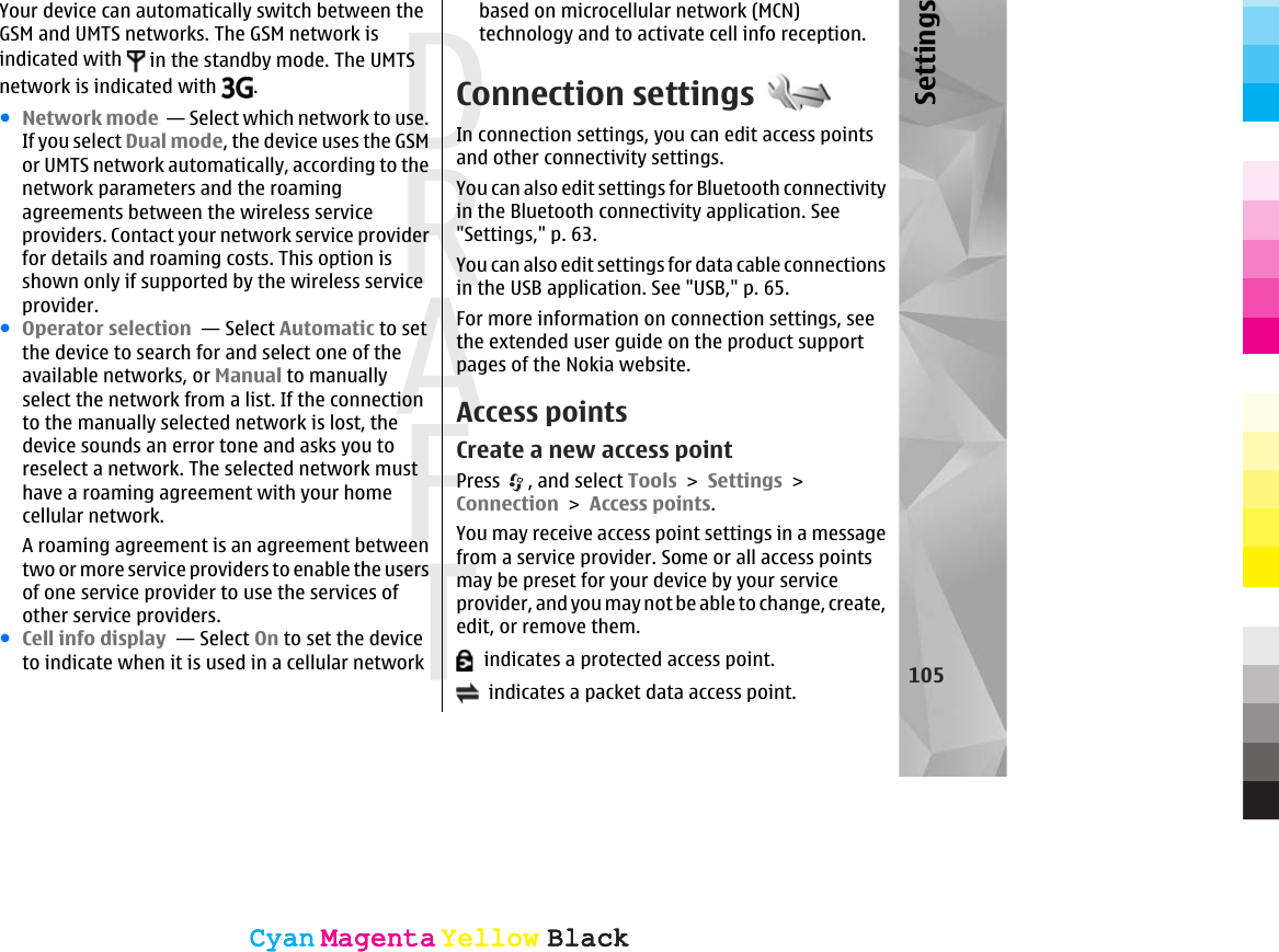 Your device can automatically switch between theGSM and UMTS networks. The GSM network isindicated with   in the standby mode. The UMTSnetwork is indicated with  .●Network mode  — Select which network to use.If you select Dual mode, the device uses the GSMor UMTS network automatically, according to thenetwork parameters and the roamingagreements between the wireless serviceproviders. Contact your network service providerfor details and roaming costs. This option isshown only if supported by the wireless serviceprovider.●Operator selection  — Select Automatic to setthe device to search for and select one of theavailable networks, or Manual to manuallyselect the network from a list. If the connectionto the manually selected network is lost, thedevice sounds an error tone and asks you toreselect a network. The selected network musthave a roaming agreement with your homecellular network.A roaming agreement is an agreement betweentwo or more service providers to enable the usersof one service provider to use the services ofother service providers.●Cell info display  — Select On to set the deviceto indicate when it is used in a cellular networkbased on microcellular network (MCN)technology and to activate cell info reception.Connection settingsIn connection settings, you can edit access pointsand other connectivity settings.You can also edit settings for Bluetooth connectivityin the Bluetooth connectivity application. See&quot;Settings,&quot; p. 63.You can also edit settings for data cable connectionsin the USB application. See &quot;USB,&quot; p. 65.For more information on connection settings, seethe extended user guide on the product supportpages of the Nokia website.Access pointsCreate a new access pointPress  , and select Tools &gt; Settings &gt;Connection &gt; Access points.You may receive access point settings in a messagefrom a service provider. Some or all access pointsmay be preset for your device by your serviceprovider, and you may not be able to change, create,edit, or remove them.  indicates a protected access point.  indicates a packet data access point. 105SettingsCyanCyanMagentaMagentaYellowYellowBlackBlackCyanCyanMagentaMagentaYellowYellowBlackBlack