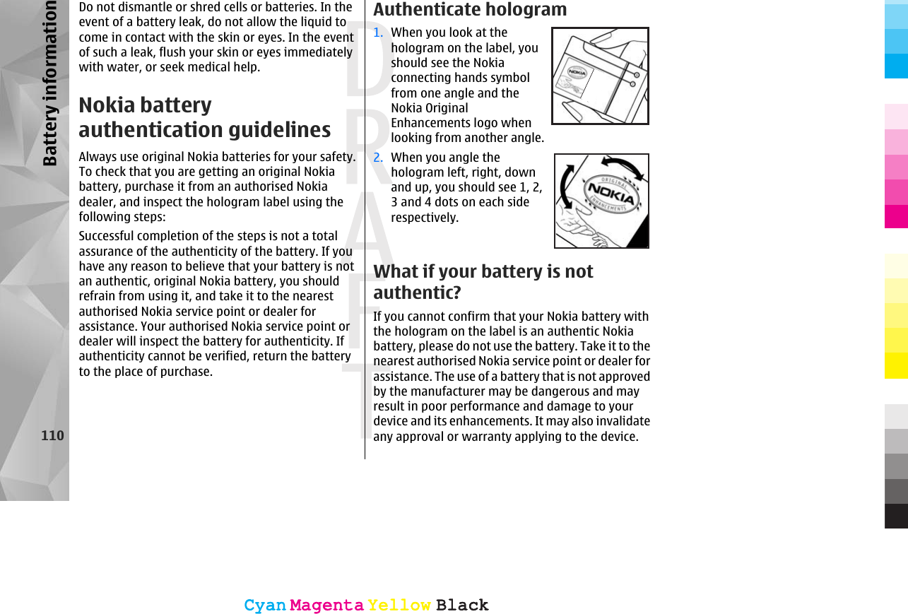 Do not dismantle or shred cells or batteries. In theevent of a battery leak, do not allow the liquid tocome in contact with the skin or eyes. In the eventof such a leak, flush your skin or eyes immediatelywith water, or seek medical help.Nokia batteryauthentication guidelinesAlways use original Nokia batteries for your safety.To check that you are getting an original Nokiabattery, purchase it from an authorised Nokiadealer, and inspect the hologram label using thefollowing steps:Successful completion of the steps is not a totalassurance of the authenticity of the battery. If youhave any reason to believe that your battery is notan authentic, original Nokia battery, you shouldrefrain from using it, and take it to the nearestauthorised Nokia service point or dealer forassistance. Your authorised Nokia service point ordealer will inspect the battery for authenticity. Ifauthenticity cannot be verified, return the batteryto the place of purchase.Authenticate hologram1. When you look at thehologram on the label, youshould see the Nokiaconnecting hands symbolfrom one angle and theNokia OriginalEnhancements logo whenlooking from another angle.2. When you angle thehologram left, right, downand up, you should see 1, 2,3 and 4 dots on each siderespectively.What if your battery is notauthentic?If you cannot confirm that your Nokia battery withthe hologram on the label is an authentic Nokiabattery, please do not use the battery. Take it to thenearest authorised Nokia service point or dealer forassistance. The use of a battery that is not approvedby the manufacturer may be dangerous and mayresult in poor performance and damage to yourdevice and its enhancements. It may also invalidateany approval or warranty applying to the device.110Battery informationCyanCyanMagentaMagentaYellowYellowBlackBlackCyanCyanMagentaMagentaYellowYellowBlackBlack