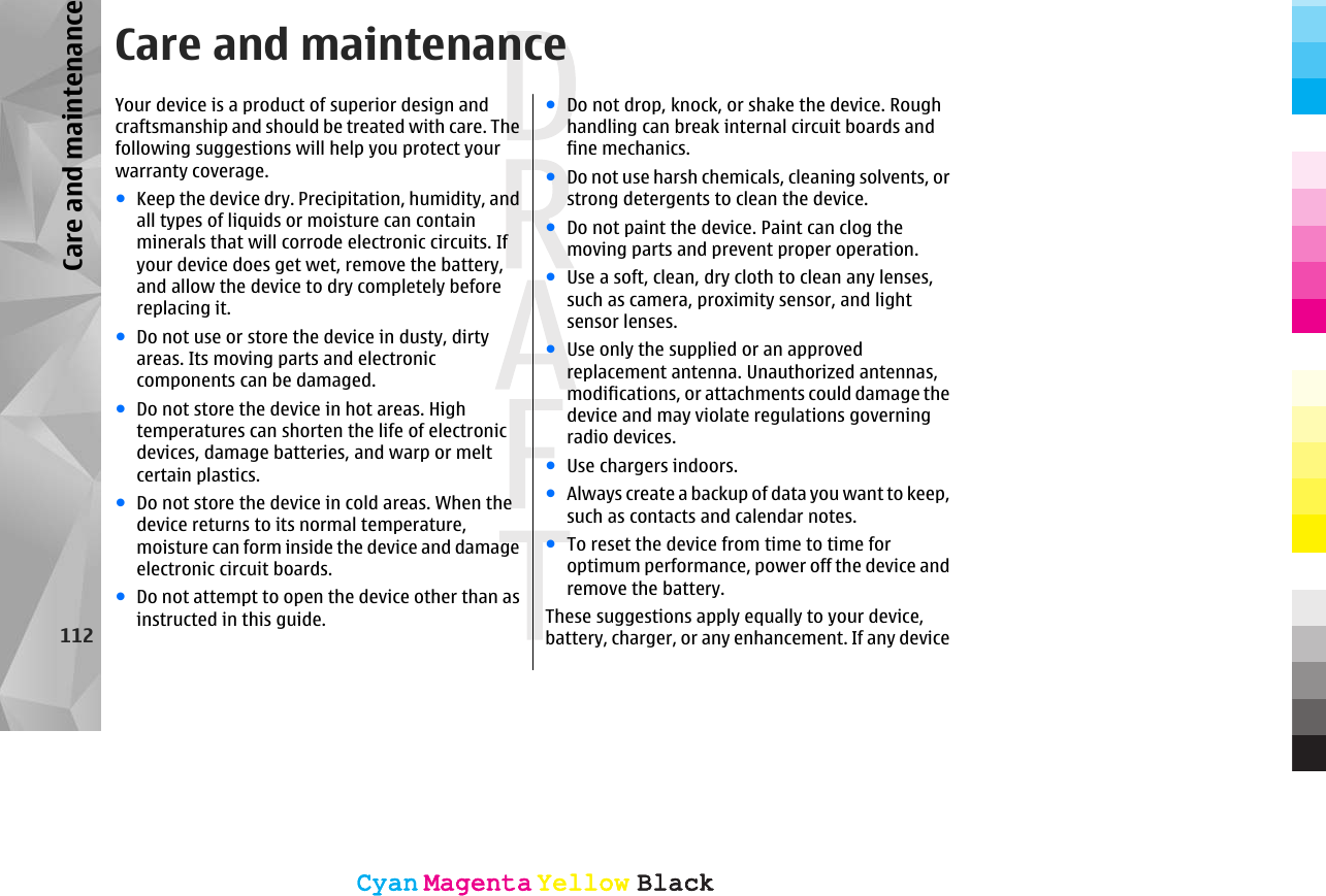 Care and maintenanceYour device is a product of superior design andcraftsmanship and should be treated with care. Thefollowing suggestions will help you protect yourwarranty coverage.●Keep the device dry. Precipitation, humidity, andall types of liquids or moisture can containminerals that will corrode electronic circuits. Ifyour device does get wet, remove the battery,and allow the device to dry completely beforereplacing it.●Do not use or store the device in dusty, dirtyareas. Its moving parts and electroniccomponents can be damaged.●Do not store the device in hot areas. Hightemperatures can shorten the life of electronicdevices, damage batteries, and warp or meltcertain plastics.●Do not store the device in cold areas. When thedevice returns to its normal temperature,moisture can form inside the device and damageelectronic circuit boards.●Do not attempt to open the device other than asinstructed in this guide.●Do not drop, knock, or shake the device. Roughhandling can break internal circuit boards andfine mechanics.●Do not use harsh chemicals, cleaning solvents, orstrong detergents to clean the device.●Do not paint the device. Paint can clog themoving parts and prevent proper operation.●Use a soft, clean, dry cloth to clean any lenses,such as camera, proximity sensor, and lightsensor lenses.●Use only the supplied or an approvedreplacement antenna. Unauthorized antennas,modifications, or attachments could damage thedevice and may violate regulations governingradio devices.●Use chargers indoors.●Always create a backup of data you want to keep,such as contacts and calendar notes.●To reset the device from time to time foroptimum performance, power off the device andremove the battery.These suggestions apply equally to your device,battery, charger, or any enhancement. If any device112Care and maintenanceCyanCyanMagentaMagentaYellowYellowBlackBlackCyanCyanMagentaMagentaYellowYellowBlackBlack