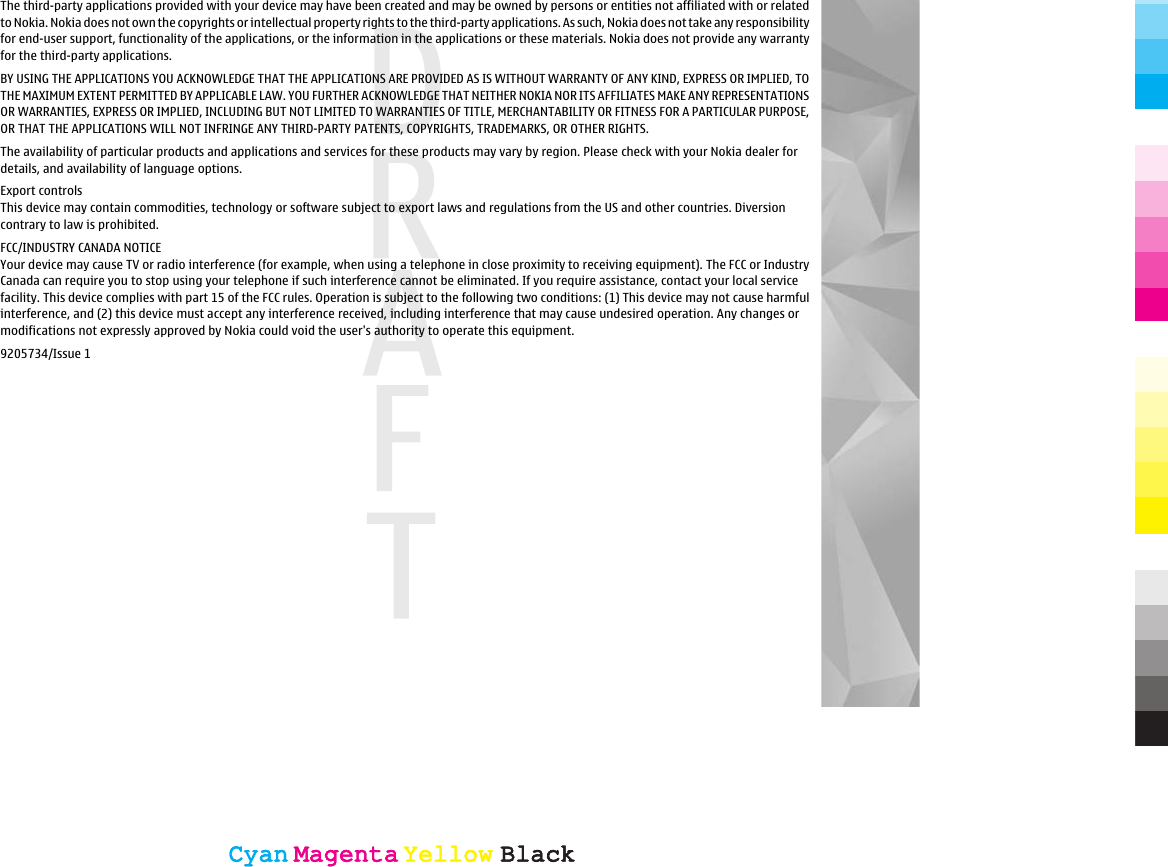 The third-party applications provided with your device may have been created and may be owned by persons or entities not affiliated with or relatedto Nokia. Nokia does not own the copyrights or intellectual property rights to the third-party applications. As such, Nokia does not take any responsibilityfor end-user support, functionality of the applications, or the information in the applications or these materials. Nokia does not provide any warrantyfor the third-party applications.BY USING THE APPLICATIONS YOU ACKNOWLEDGE THAT THE APPLICATIONS ARE PROVIDED AS IS WITHOUT WARRANTY OF ANY KIND, EXPRESS OR IMPLIED, TOTHE MAXIMUM EXTENT PERMITTED BY APPLICABLE LAW. YOU FURTHER ACKNOWLEDGE THAT NEITHER NOKIA NOR ITS AFFILIATES MAKE ANY REPRESENTATIONSOR WARRANTIES, EXPRESS OR IMPLIED, INCLUDING BUT NOT LIMITED TO WARRANTIES OF TITLE, MERCHANTABILITY OR FITNESS FOR A PARTICULAR PURPOSE,OR THAT THE APPLICATIONS WILL NOT INFRINGE ANY THIRD-PARTY PATENTS, COPYRIGHTS, TRADEMARKS, OR OTHER RIGHTS.The availability of particular products and applications and services for these products may vary by region. Please check with your Nokia dealer fordetails, and availability of language options.Export controlsThis device may contain commodities, technology or software subject to export laws and regulations from the US and other countries. Diversioncontrary to law is prohibited.FCC/INDUSTRY CANADA NOTICEYour device may cause TV or radio interference (for example, when using a telephone in close proximity to receiving equipment). The FCC or IndustryCanada can require you to stop using your telephone if such interference cannot be eliminated. If you require assistance, contact your local servicefacility. This device complies with part 15 of the FCC rules. Operation is subject to the following two conditions: (1) This device may not cause harmfulinterference, and (2) this device must accept any interference received, including interference that may cause undesired operation. Any changes ormodifications not expressly approved by Nokia could void the user&apos;s authority to operate this equipment.9205734/Issue 1CyanCyanMagentaMagentaYellowYellowBlackBlackCyanCyanMagentaMagentaYellowYellowBlackBlack