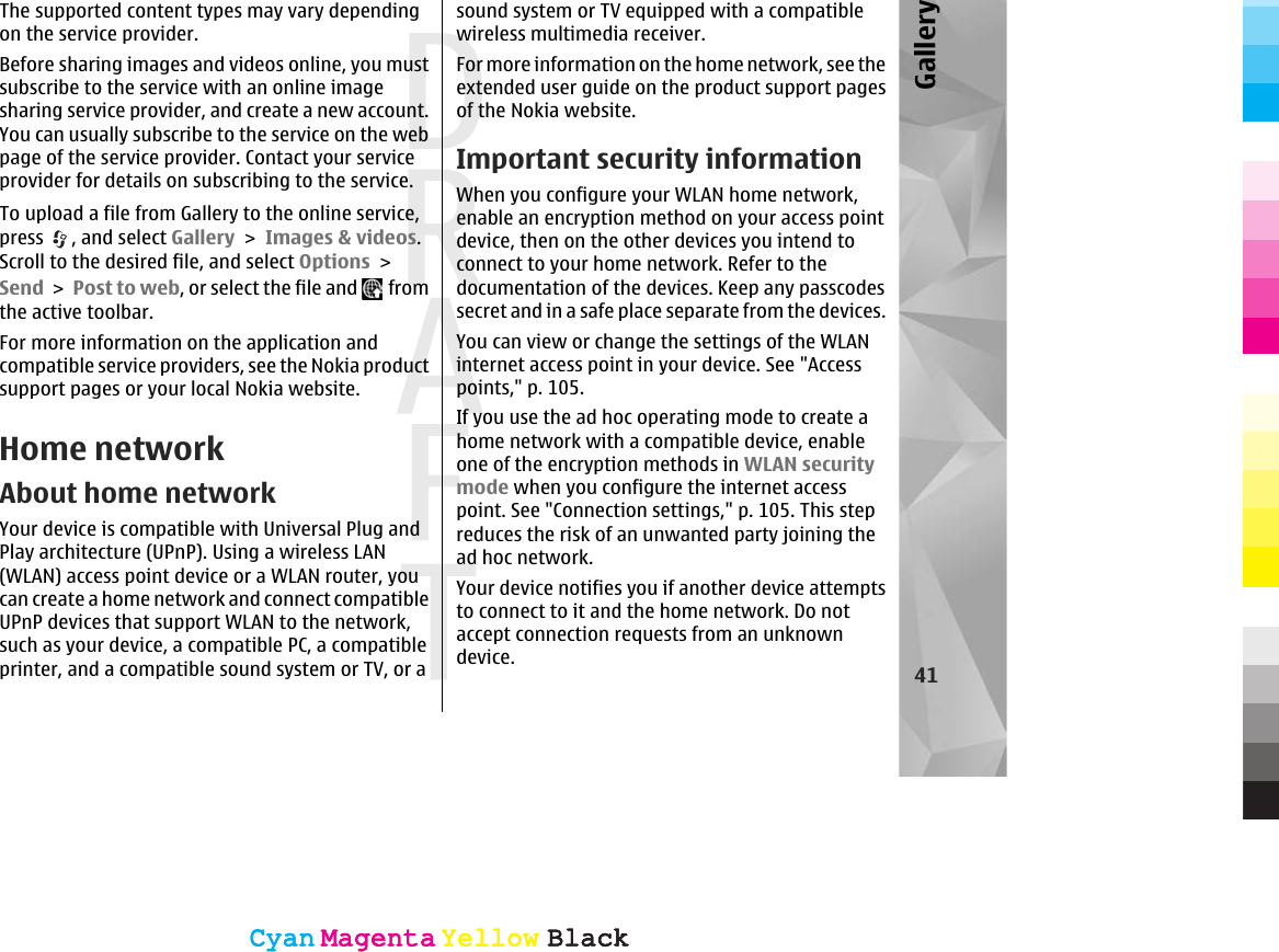 The supported content types may vary dependingon the service provider.Before sharing images and videos online, you mustsubscribe to the service with an online imagesharing service provider, and create a new account.You can usually subscribe to the service on the webpage of the service provider. Contact your serviceprovider for details on subscribing to the service.To upload a file from Gallery to the online service,press  , and select Gallery &gt; Images &amp; videos.Scroll to the desired file, and select Options &gt;Send &gt; Post to web, or select the file and   fromthe active toolbar.For more information on the application andcompatible service providers, see the Nokia productsupport pages or your local Nokia website.Home networkAbout home networkYour device is compatible with Universal Plug andPlay architecture (UPnP). Using a wireless LAN(WLAN) access point device or a WLAN router, youcan create a home network and connect compatibleUPnP devices that support WLAN to the network,such as your device, a compatible PC, a compatibleprinter, and a compatible sound system or TV, or asound system or TV equipped with a compatiblewireless multimedia receiver.For more information on the home network, see theextended user guide on the product support pagesof the Nokia website.Important security informationWhen you configure your WLAN home network,enable an encryption method on your access pointdevice, then on the other devices you intend toconnect to your home network. Refer to thedocumentation of the devices. Keep any passcodessecret and in a safe place separate from the devices.You can view or change the settings of the WLANinternet access point in your device. See &quot;Accesspoints,&quot; p. 105.If you use the ad hoc operating mode to create ahome network with a compatible device, enableone of the encryption methods in WLAN securitymode when you configure the internet accesspoint. See &quot;Connection settings,&quot; p. 105. This stepreduces the risk of an unwanted party joining thead hoc network.Your device notifies you if another device attemptsto connect to it and the home network. Do notaccept connection requests from an unknowndevice. 41GalleryCyanCyanMagentaMagentaYellowYellowBlackBlackCyanCyanMagentaMagentaYellowYellowBlackBlack