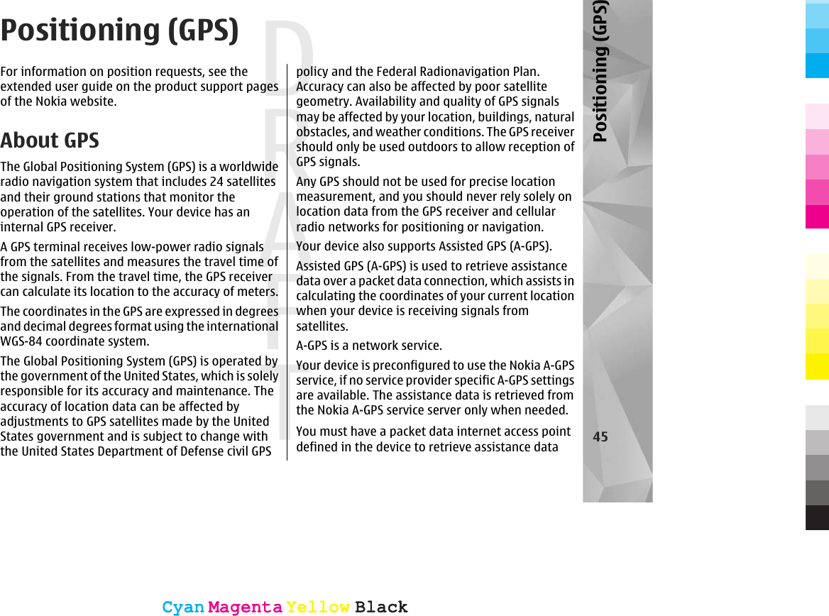 Positioning (GPS)For information on position requests, see theextended user guide on the product support pagesof the Nokia website.About GPSThe Global Positioning System (GPS) is a worldwideradio navigation system that includes 24 satellitesand their ground stations that monitor theoperation of the satellites. Your device has aninternal GPS receiver.A GPS terminal receives low-power radio signalsfrom the satellites and measures the travel time ofthe signals. From the travel time, the GPS receivercan calculate its location to the accuracy of meters.The coordinates in the GPS are expressed in degreesand decimal degrees format using the internationalWGS-84 coordinate system.The Global Positioning System (GPS) is operated bythe government of the United States, which is solelyresponsible for its accuracy and maintenance. Theaccuracy of location data can be affected byadjustments to GPS satellites made by the UnitedStates government and is subject to change withthe United States Department of Defense civil GPSpolicy and the Federal Radionavigation Plan.Accuracy can also be affected by poor satellitegeometry. Availability and quality of GPS signalsmay be affected by your location, buildings, naturalobstacles, and weather conditions. The GPS receivershould only be used outdoors to allow reception ofGPS signals.Any GPS should not be used for precise locationmeasurement, and you should never rely solely onlocation data from the GPS receiver and cellularradio networks for positioning or navigation.Your device also supports Assisted GPS (A-GPS).Assisted GPS (A-GPS) is used to retrieve assistancedata over a packet data connection, which assists incalculating the coordinates of your current locationwhen your device is receiving signals fromsatellites.A-GPS is a network service.Your device is preconfigured to use the Nokia A-GPSservice, if no service provider specific A-GPS settingsare available. The assistance data is retrieved fromthe Nokia A-GPS service server only when needed.You must have a packet data internet access pointdefined in the device to retrieve assistance data 45Positioning (GPS)CyanCyanMagentaMagentaYellowYellowBlackBlackCyanCyanMagentaMagentaYellowYellowBlackBlack