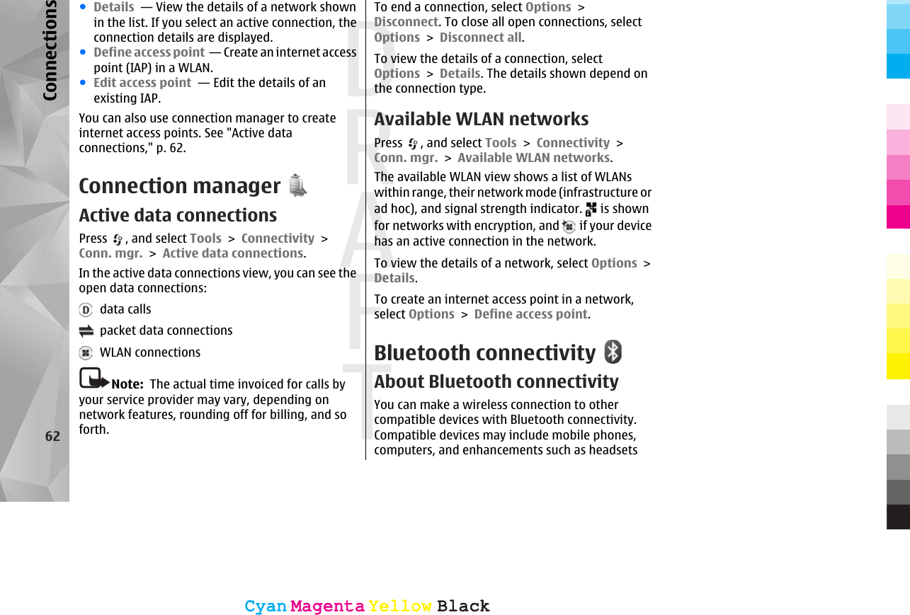 ●Details  — View the details of a network shownin the list. If you select an active connection, theconnection details are displayed.●Define access point  — Create an internet accesspoint (IAP) in a WLAN.●Edit access point  — Edit the details of anexisting IAP.You can also use connection manager to createinternet access points. See &quot;Active dataconnections,&quot; p. 62.Connection managerActive data connectionsPress  , and select Tools &gt; Connectivity &gt;Conn. mgr. &gt; Active data connections.In the active data connections view, you can see theopen data connections:  data calls  packet data connections  WLAN connectionsNote:  The actual time invoiced for calls byyour service provider may vary, depending onnetwork features, rounding off for billing, and soforth.To end a connection, select Options &gt;Disconnect. To close all open connections, selectOptions &gt; Disconnect all.To view the details of a connection, selectOptions &gt; Details. The details shown depend onthe connection type.Available WLAN networksPress  , and select Tools &gt; Connectivity &gt;Conn. mgr. &gt; Available WLAN networks.The available WLAN view shows a list of WLANswithin range, their network mode (infrastructure orad hoc), and signal strength indicator.   is shownfor networks with encryption, and   if your devicehas an active connection in the network.To view the details of a network, select Options &gt;Details.To create an internet access point in a network,select Options &gt; Define access point.Bluetooth connectivityAbout Bluetooth connectivityYou can make a wireless connection to othercompatible devices with Bluetooth connectivity.Compatible devices may include mobile phones,computers, and enhancements such as headsets62ConnectionsCyanCyanMagentaMagentaYellowYellowBlackBlackCyanCyanMagentaMagentaYellowYellowBlackBlack