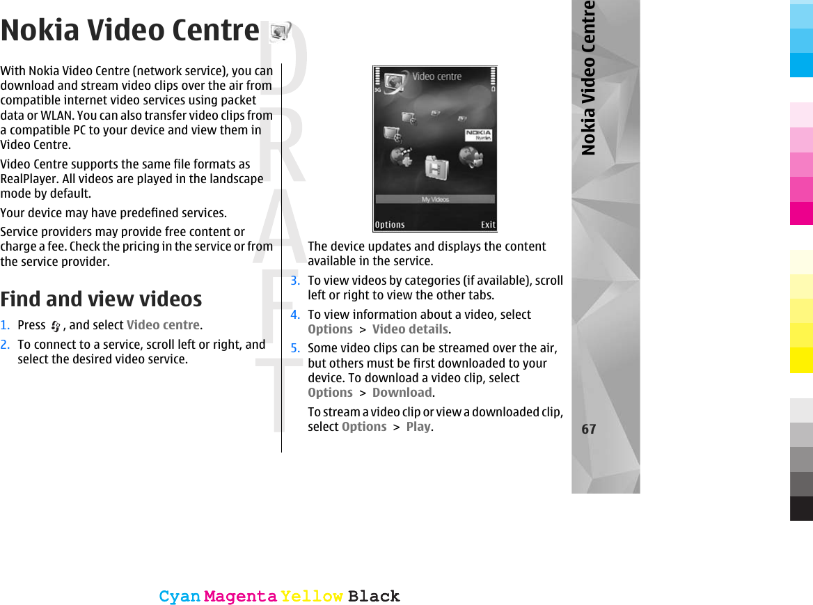 Nokia Video CentreWith Nokia Video Centre (network service), you candownload and stream video clips over the air fromcompatible internet video services using packetdata or WLAN. You can also transfer video clips froma compatible PC to your device and view them inVideo Centre.Video Centre supports the same file formats asRealPlayer. All videos are played in the landscapemode by default.Your device may have predefined services.Service providers may provide free content orcharge a fee. Check the pricing in the service or fromthe service provider.Find and view videos1. Press  , and select Video centre.2. To connect to a service, scroll left or right, andselect the desired video service.The device updates and displays the contentavailable in the service.3. To view videos by categories (if available), scrollleft or right to view the other tabs.4. To view information about a video, selectOptions &gt; Video details.5. Some video clips can be streamed over the air,but others must be first downloaded to yourdevice. To download a video clip, selectOptions &gt; Download.To stream a video clip or view a downloaded clip,select Options &gt; Play.67Nokia Video CentreCyanCyanMagentaMagentaYellowYellowBlackBlackCyanCyanMagentaMagentaYellowYellowBlackBlack