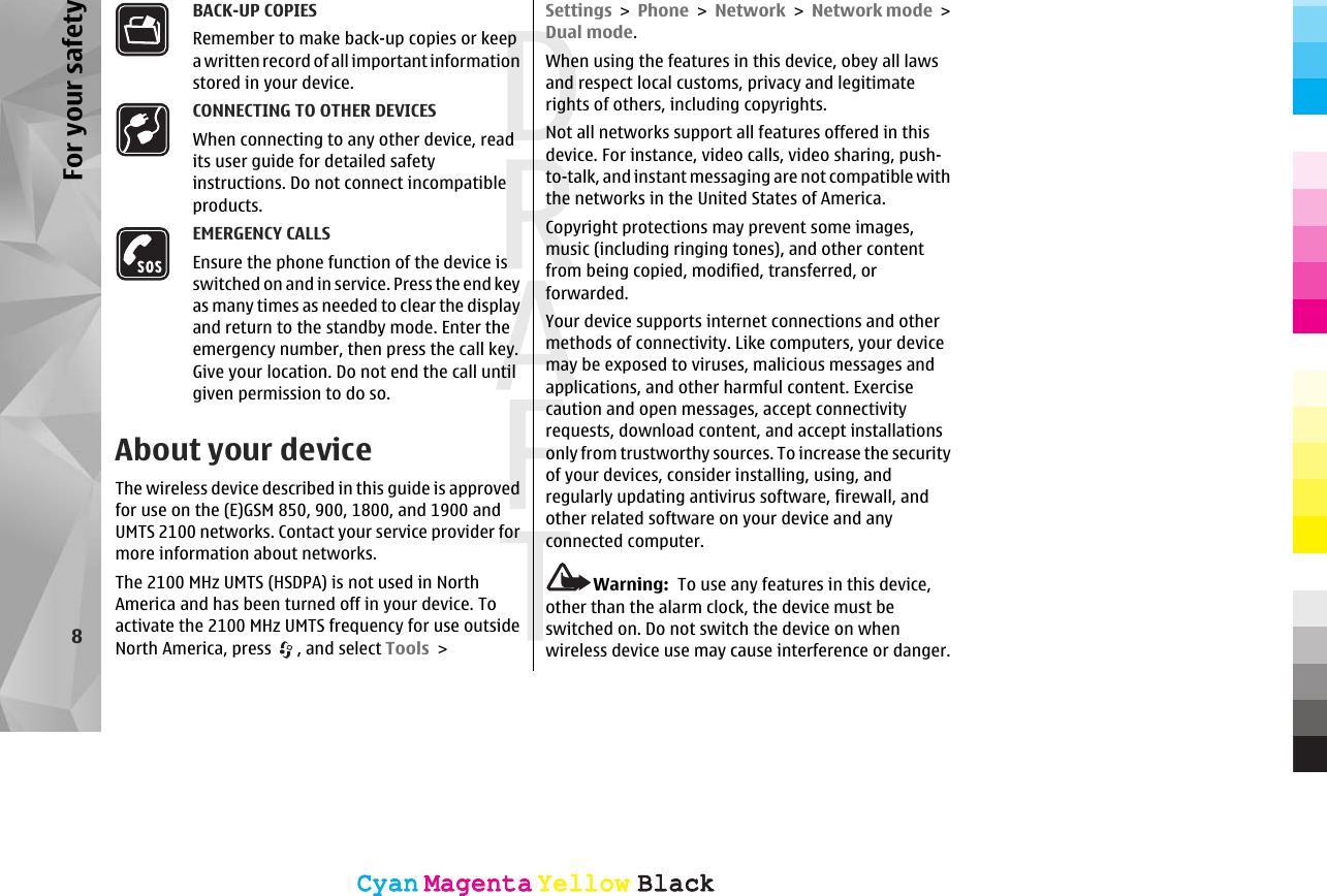 BACK-UP COPIESRemember to make back-up copies or keepa written record of all important informationstored in your device.CONNECTING TO OTHER DEVICESWhen connecting to any other device, readits user guide for detailed safetyinstructions. Do not connect incompatibleproducts.EMERGENCY CALLSEnsure the phone function of the device isswitched on and in service. Press the end keyas many times as needed to clear the displayand return to the standby mode. Enter theemergency number, then press the call key.Give your location. Do not end the call untilgiven permission to do so.About your deviceThe wireless device described in this guide is approvedfor use on the (E)GSM 850, 900, 1800, and 1900 andUMTS 2100 networks. Contact your service provider formore information about networks.The 2100 MHz UMTS (HSDPA) is not used in NorthAmerica and has been turned off in your device. Toactivate the 2100 MHz UMTS frequency for use outsideNorth America, press  , and select Tools &gt;Settings &gt; Phone &gt; Network &gt; Network mode &gt;Dual mode.When using the features in this device, obey all lawsand respect local customs, privacy and legitimaterights of others, including copyrights.Not all networks support all features offered in thisdevice. For instance, video calls, video sharing, push-to-talk, and instant messaging are not compatible withthe networks in the United States of America.Copyright protections may prevent some images,music (including ringing tones), and other contentfrom being copied, modified, transferred, orforwarded.Your device supports internet connections and othermethods of connectivity. Like computers, your devicemay be exposed to viruses, malicious messages andapplications, and other harmful content. Exercisecaution and open messages, accept connectivityrequests, download content, and accept installationsonly from trustworthy sources. To increase the securityof your devices, consider installing, using, andregularly updating antivirus software, firewall, andother related software on your device and anyconnected computer.Warning:  To use any features in this device,other than the alarm clock, the device must beswitched on. Do not switch the device on whenwireless device use may cause interference or danger.8For your safetyCyanCyanMagentaMagentaYellowYellowBlackBlackCyanCyanMagentaMagentaYellowYellowBlackBlack