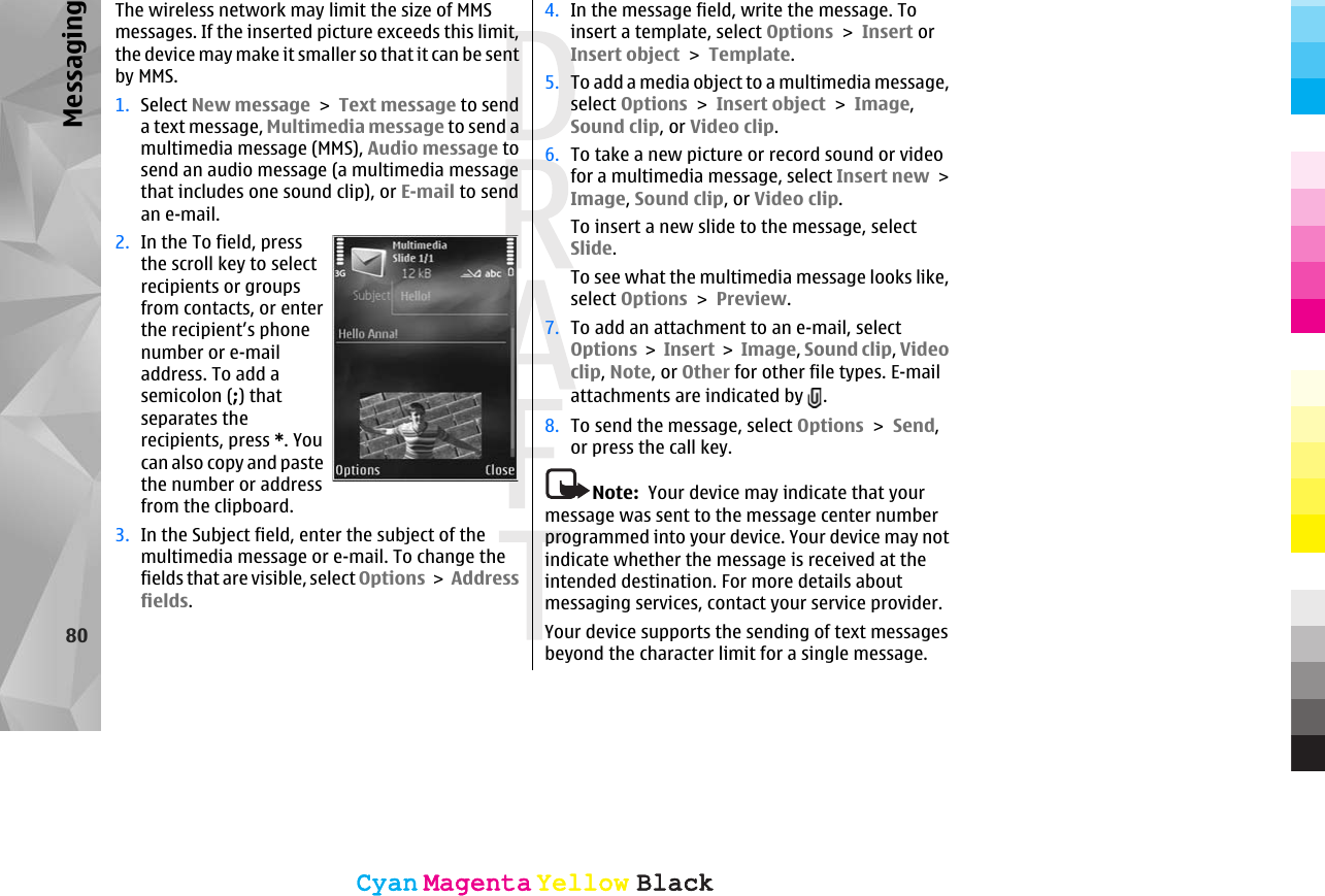 The wireless network may limit the size of MMSmessages. If the inserted picture exceeds this limit,the device may make it smaller so that it can be sentby MMS.1. Select New message &gt; Text message to senda text message, Multimedia message to send amultimedia message (MMS), Audio message tosend an audio message (a multimedia messagethat includes one sound clip), or E-mail to sendan e-mail.2. In the To field, pressthe scroll key to selectrecipients or groupsfrom contacts, or enterthe recipient’s phonenumber or e-mailaddress. To add asemicolon (;) thatseparates therecipients, press *. Youcan also copy and pastethe number or addressfrom the clipboard.3. In the Subject field, enter the subject of themultimedia message or e-mail. To change thefields that are visible, select Options &gt; Addressfields.4. In the message field, write the message. Toinsert a template, select Options &gt; Insert orInsert object &gt; Template.5. To add a media object to a multimedia message,select Options &gt; Insert object &gt; Image,Sound clip, or Video clip.6. To take a new picture or record sound or videofor a multimedia message, select Insert new &gt;Image, Sound clip, or Video clip.To insert a new slide to the message, selectSlide.To see what the multimedia message looks like,select Options &gt; Preview.7. To add an attachment to an e-mail, selectOptions &gt; Insert &gt; Image, Sound clip, Videoclip, Note, or Other for other file types. E-mailattachments are indicated by  .8. To send the message, select Options &gt; Send,or press the call key.Note:  Your device may indicate that yourmessage was sent to the message center numberprogrammed into your device. Your device may notindicate whether the message is received at theintended destination. For more details aboutmessaging services, contact your service provider.Your device supports the sending of text messagesbeyond the character limit for a single message.80MessagingCyanCyanMagentaMagentaYellowYellowBlackBlackCyanCyanMagentaMagentaYellowYellowBlackBlack