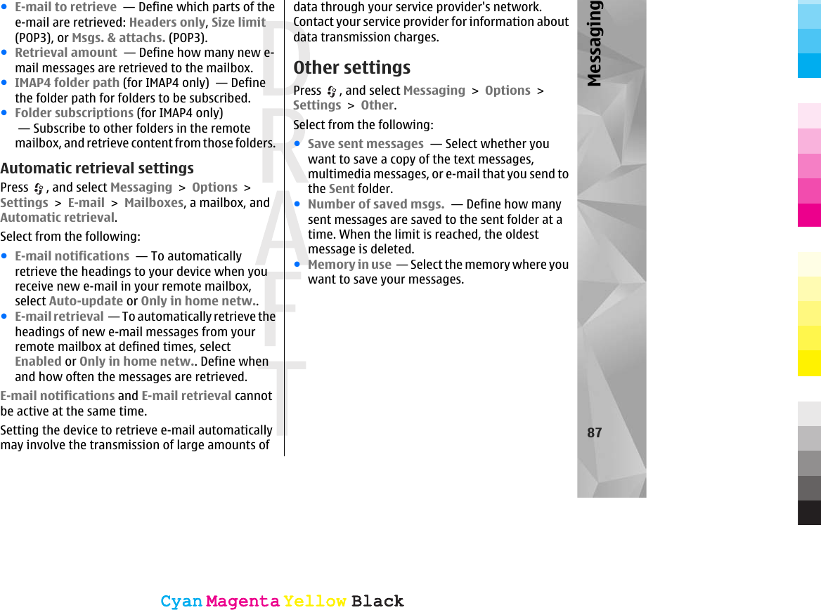 ●E-mail to retrieve  — Define which parts of thee-mail are retrieved: Headers only, Size limit(POP3), or Msgs. &amp; attachs. (POP3).●Retrieval amount  — Define how many new e-mail messages are retrieved to the mailbox.●IMAP4 folder path (for IMAP4 only)  — Definethe folder path for folders to be subscribed.●Folder subscriptions (for IMAP4 only) — Subscribe to other folders in the remotemailbox, and retrieve content from those folders.Automatic retrieval settingsPress  , and select Messaging &gt; Options &gt;Settings &gt; E-mail &gt; Mailboxes, a mailbox, andAutomatic retrieval.Select from the following:●E-mail notifications  — To automaticallyretrieve the headings to your device when youreceive new e-mail in your remote mailbox,select Auto-update or Only in home netw..●E-mail retrieval  — To automatically retrieve theheadings of new e-mail messages from yourremote mailbox at defined times, selectEnabled or Only in home netw.. Define whenand how often the messages are retrieved.E-mail notifications and E-mail retrieval cannotbe active at the same time.Setting the device to retrieve e-mail automaticallymay involve the transmission of large amounts ofdata through your service provider&apos;s network.Contact your service provider for information aboutdata transmission charges.Other settingsPress  , and select Messaging &gt; Options &gt;Settings &gt; Other.Select from the following:●Save sent messages  — Select whether youwant to save a copy of the text messages,multimedia messages, or e-mail that you send tothe Sent folder.●Number of saved msgs.  — Define how manysent messages are saved to the sent folder at atime. When the limit is reached, the oldestmessage is deleted.●Memory in use  — Select the memory where youwant to save your messages.87MessagingCyanCyanMagentaMagentaYellowYellowBlackBlackCyanCyanMagentaMagentaYellowYellowBlackBlack