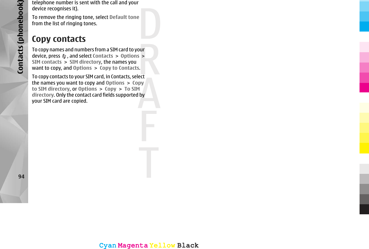 telephone number is sent with the call and yourdevice recognises it).To remove the ringing tone, select Default tonefrom the list of ringing tones.Copy contactsTo copy names and numbers from a SIM card to yourdevice, press  , and select Contacts &gt; Options &gt;SIM contacts &gt; SIM directory, the names youwant to copy, and Options &gt; Copy to Contacts.To copy contacts to your SIM card, in Contacts, selectthe names you want to copy and Options &gt; Copyto SIM directory, or Options &gt; Copy &gt; To SIMdirectory. Only the contact card fields supported byyour SIM card are copied.94Contacts (phonebook)CyanCyanMagentaMagentaYellowYellowBlackBlackCyanCyanMagentaMagentaYellowYellowBlackBlack