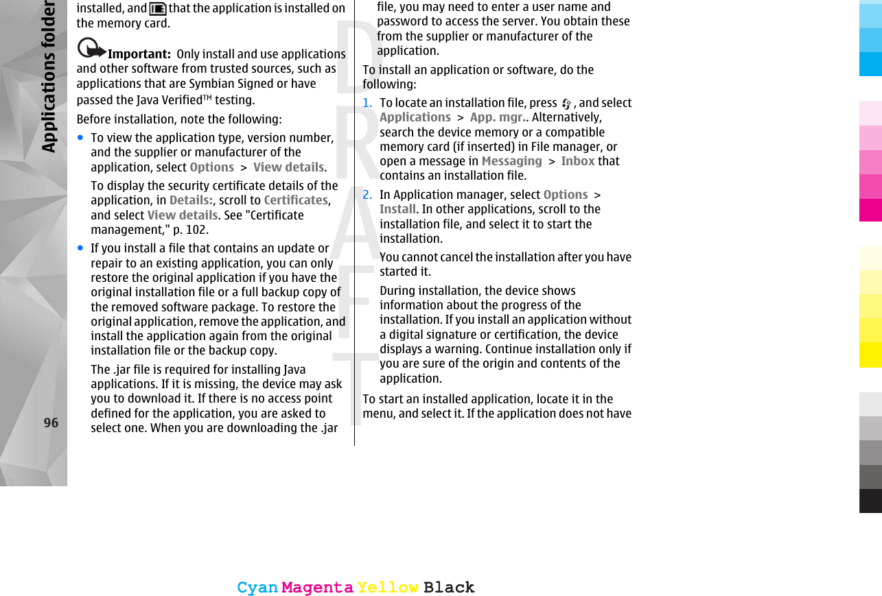 installed, and   that the application is installed onthe memory card.Important:  Only install and use applicationsand other software from trusted sources, such asapplications that are Symbian Signed or havepassed the Java VerifiedTM testing.Before installation, note the following:●To view the application type, version number,and the supplier or manufacturer of theapplication, select Options &gt; View details.To display the security certificate details of theapplication, in Details:, scroll to Certificates,and select View details. See &quot;Certificatemanagement,&quot; p. 102.●If you install a file that contains an update orrepair to an existing application, you can onlyrestore the original application if you have theoriginal installation file or a full backup copy ofthe removed software package. To restore theoriginal application, remove the application, andinstall the application again from the originalinstallation file or the backup copy.The .jar file is required for installing Javaapplications. If it is missing, the device may askyou to download it. If there is no access pointdefined for the application, you are asked toselect one. When you are downloading the .jarfile, you may need to enter a user name andpassword to access the server. You obtain thesefrom the supplier or manufacturer of theapplication.To install an application or software, do thefollowing:1. To locate an installation file, press  , and selectApplications &gt; App. mgr.. Alternatively,search the device memory or a compatiblememory card (if inserted) in File manager, oropen a message in Messaging &gt; Inbox thatcontains an installation file.2. In Application manager, select Options &gt;Install. In other applications, scroll to theinstallation file, and select it to start theinstallation.You cannot cancel the installation after you havestarted it.During installation, the device showsinformation about the progress of theinstallation. If you install an application withouta digital signature or certification, the devicedisplays a warning. Continue installation only ifyou are sure of the origin and contents of theapplication.To start an installed application, locate it in themenu, and select it. If the application does not have96Applications folderCyanCyanMagentaMagentaYellowYellowBlackBlackCyanCyanMagentaMagentaYellowYellowBlackBlack