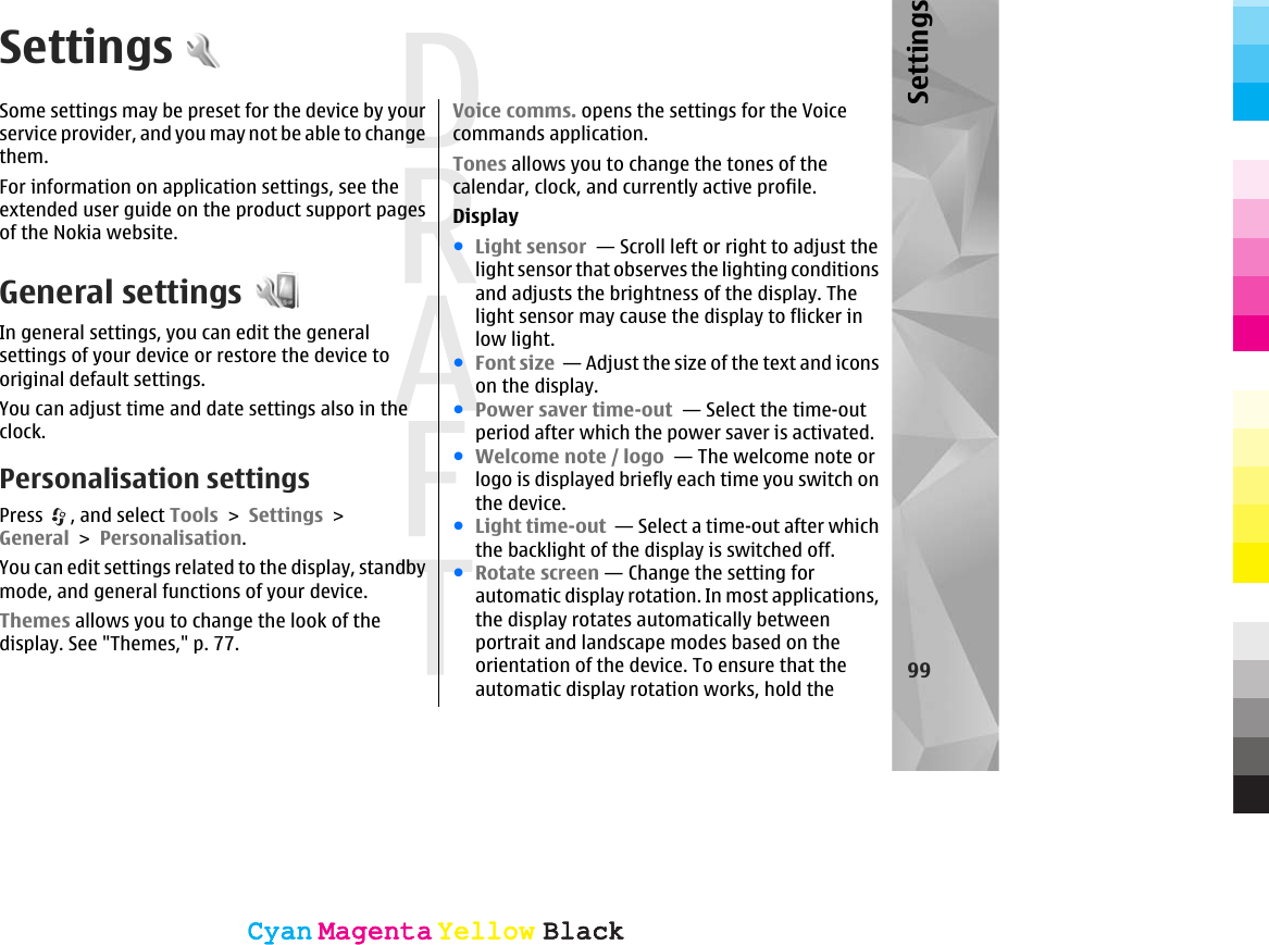 SettingsSome settings may be preset for the device by yourservice provider, and you may not be able to changethem.For information on application settings, see theextended user guide on the product support pagesof the Nokia website.General settingsIn general settings, you can edit the generalsettings of your device or restore the device tooriginal default settings.You can adjust time and date settings also in theclock.Personalisation settingsPress  , and select Tools &gt; Settings &gt;General &gt; Personalisation.You can edit settings related to the display, standbymode, and general functions of your device.Themes allows you to change the look of thedisplay. See &quot;Themes,&quot; p. 77.Voice comms. opens the settings for the Voicecommands application.Tones allows you to change the tones of thecalendar, clock, and currently active profile.Display●Light sensor  — Scroll left or right to adjust thelight sensor that observes the lighting conditionsand adjusts the brightness of the display. Thelight sensor may cause the display to flicker inlow light. ●Font size  — Adjust the size of the text and iconson the display. ●Power saver time-out  — Select the time-outperiod after which the power saver is activated. ●Welcome note / logo  — The welcome note orlogo is displayed briefly each time you switch onthe device.●Light time-out  — Select a time-out after whichthe backlight of the display is switched off. ●Rotate screen — Change the setting forautomatic display rotation. In most applications,the display rotates automatically betweenportrait and landscape modes based on theorientation of the device. To ensure that theautomatic display rotation works, hold the99SettingsCyanCyanMagentaMagentaYellowYellowBlackBlackCyanCyanMagentaMagentaYellowYellowBlackBlack