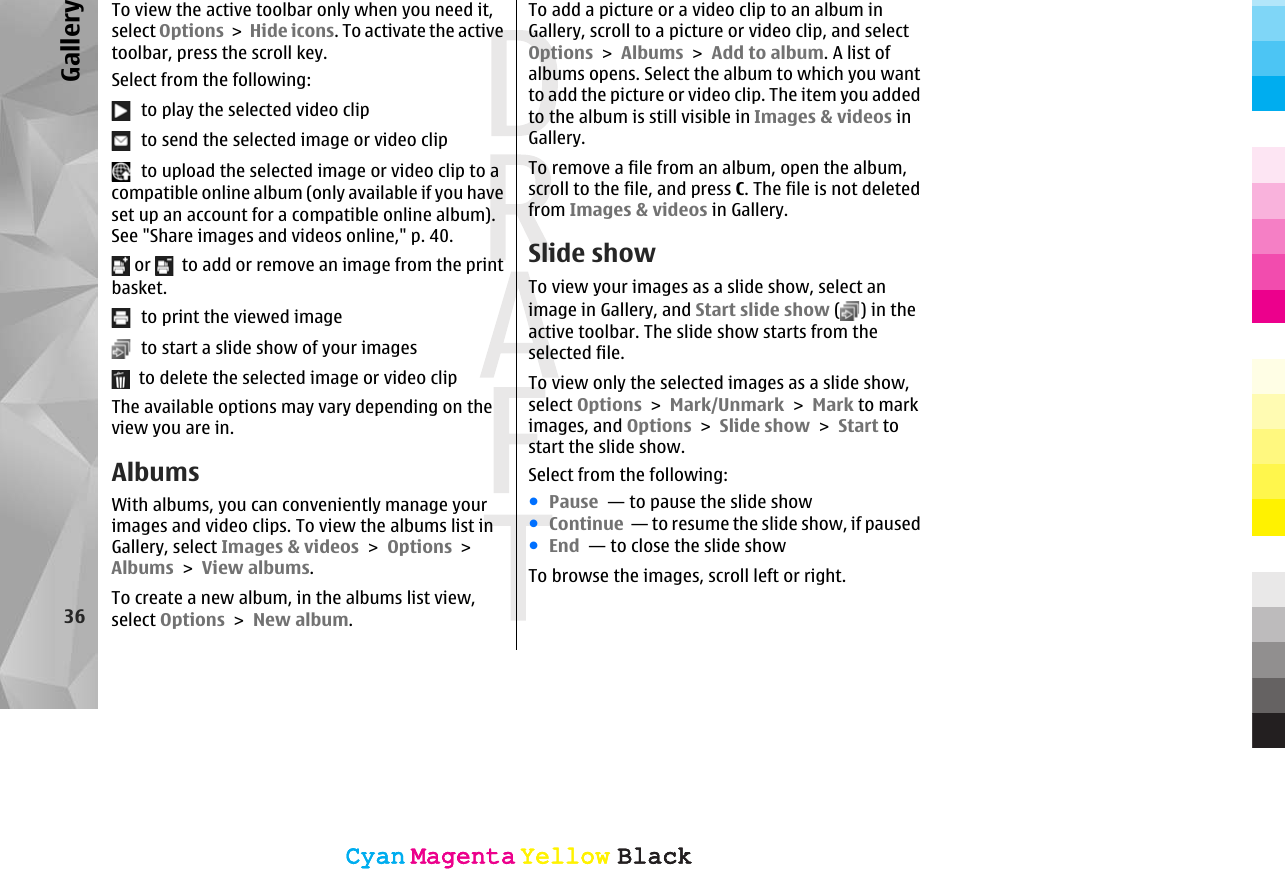 To view the active toolbar only when you need it,select Options &gt; Hide icons. To activate the activetoolbar, press the scroll key.Select from the following:  to play the selected video clip  to send the selected image or video clip  to upload the selected image or video clip to acompatible online album (only available if you haveset up an account for a compatible online album).See &quot;Share images and videos online,&quot; p. 40. or    to add or remove an image from the printbasket.  to print the viewed image  to start a slide show of your images  to delete the selected image or video clipThe available options may vary depending on theview you are in.AlbumsWith albums, you can conveniently manage yourimages and video clips. To view the albums list inGallery, select Images &amp; videos &gt; Options &gt;Albums &gt; View albums.To create a new album, in the albums list view,select Options &gt; New album.To add a picture or a video clip to an album inGallery, scroll to a picture or video clip, and selectOptions &gt; Albums &gt; Add to album. A list ofalbums opens. Select the album to which you wantto add the picture or video clip. The item you addedto the album is still visible in Images &amp; videos inGallery.To remove a file from an album, open the album,scroll to the file, and press C. The file is not deletedfrom Images &amp; videos in Gallery.Slide showTo view your images as a slide show, select animage in Gallery, and Start slide show ( ) in theactive toolbar. The slide show starts from theselected file.To view only the selected images as a slide show,select Options &gt; Mark/Unmark &gt; Mark to markimages, and Options &gt; Slide show &gt; Start tostart the slide show.Select from the following:●Pause  — to pause the slide show●Continue  — to resume the slide show, if paused●End  — to close the slide showTo browse the images, scroll left or right.36GalleryCyanCyanMagentaMagentaYellowYellowBlackBlackCyanCyanMagentaMagentaYellowYellowBlackBlack