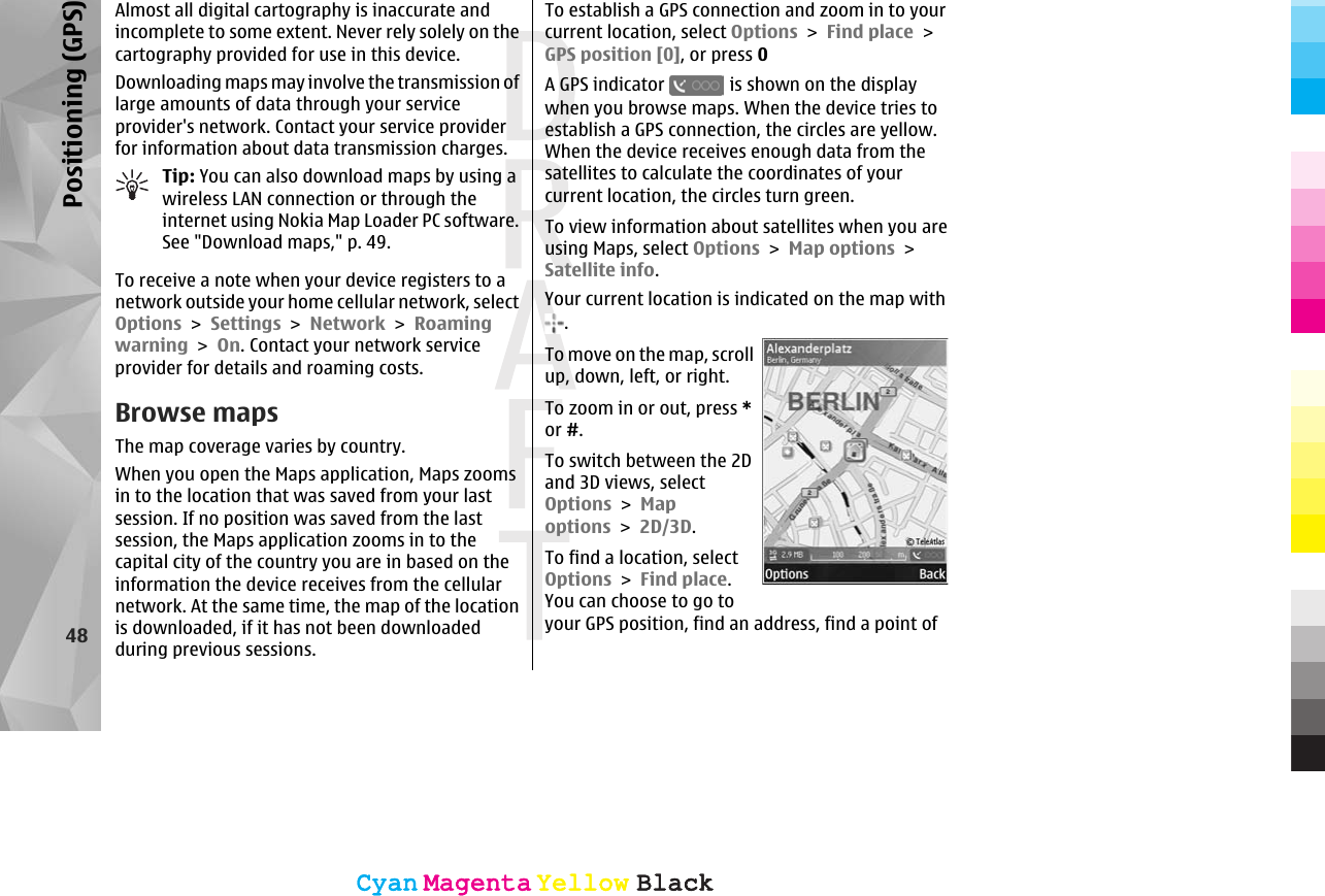 Almost all digital cartography is inaccurate andincomplete to some extent. Never rely solely on thecartography provided for use in this device.Downloading maps may involve the transmission oflarge amounts of data through your serviceprovider&apos;s network. Contact your service providerfor information about data transmission charges.Tip: You can also download maps by using awireless LAN connection or through theinternet using Nokia Map Loader PC software.See &quot;Download maps,&quot; p. 49.To receive a note when your device registers to anetwork outside your home cellular network, selectOptions &gt; Settings &gt; Network &gt; Roamingwarning &gt; On. Contact your network serviceprovider for details and roaming costs.Browse mapsThe map coverage varies by country.When you open the Maps application, Maps zoomsin to the location that was saved from your lastsession. If no position was saved from the lastsession, the Maps application zooms in to thecapital city of the country you are in based on theinformation the device receives from the cellularnetwork. At the same time, the map of the locationis downloaded, if it has not been downloadedduring previous sessions.To establish a GPS connection and zoom in to yourcurrent location, select Options &gt; Find place &gt;GPS position [0], or press 0A GPS indicator   is shown on the displaywhen you browse maps. When the device tries toestablish a GPS connection, the circles are yellow.When the device receives enough data from thesatellites to calculate the coordinates of yourcurrent location, the circles turn green.To view information about satellites when you areusing Maps, select Options &gt; Map options &gt;Satellite info.Your current location is indicated on the map with.To move on the map, scrollup, down, left, or right.To zoom in or out, press *or #.To switch between the 2Dand 3D views, selectOptions &gt; Mapoptions &gt; 2D/3D.To find a location, selectOptions &gt; Find place.You can choose to go toyour GPS position, find an address, find a point of48Positioning (GPS)CyanCyanMagentaMagentaYellowYellowBlackBlackCyanCyanMagentaMagentaYellowYellowBlackBlack