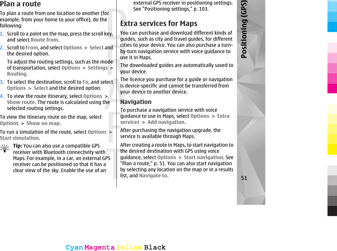Plan a routeTo plan a route from one location to another (forexample, from your home to your office), do thefollowing:1. Scroll to a point on the map, press the scroll key,and select Route from.2. Scroll to From, and select Options &gt; Select andthe desired option.To adjust the routing settings, such as the modeof transportation, select Options &gt; Settings &gt;Routing.3. To select the destination, scroll to To, and selectOptions &gt; Select and the desired option.4. To view the route itinerary, select Options &gt;Show route. The route is calculated using theselected routing settings.To view the itinerary route on the map, selectOptions &gt; Show on map.To run a simulation of the route, select Options &gt;Start simulation.Tip: You can also use a compatible GPSreceiver with Bluetooth connectivity withMaps. For example, in a car, an external GPSreceiver can be positioned so that it has aclear view of the sky. Enable the use of anexternal GPS receiver in positioning settings.See &quot;Positioning settings,&quot; p. 103.Extra services for MapsYou can purchase and download different kinds ofguides, such as city and travel guides, for differentcities to your device. You can also purchase a turn-by-turn navigation service with voice guidance touse it in Maps.The downloaded guides are automatically saved toyour device.The licence you purchase for a guide or navigationis device-specific and cannot be transferred fromyour device to another device.NavigationTo purchase a navigation service with voiceguidance to use in Maps, select Options &gt; Extraservices &gt; Add navigation.After purchasing the navigation upgrade, theservice is available through Maps.After creating a route in Maps, to start navigation tothe desired destination with GPS using voiceguidance, select Options &gt; Start navigation. See&quot;Plan a route,&quot; p. 51. You can also start navigationby selecting any location on the map or in a resultslist, and Navigate to.51Positioning (GPS)CyanCyanMagentaMagentaYellowYellowBlackBlackCyanCyanMagentaMagentaYellowYellowBlackBlack