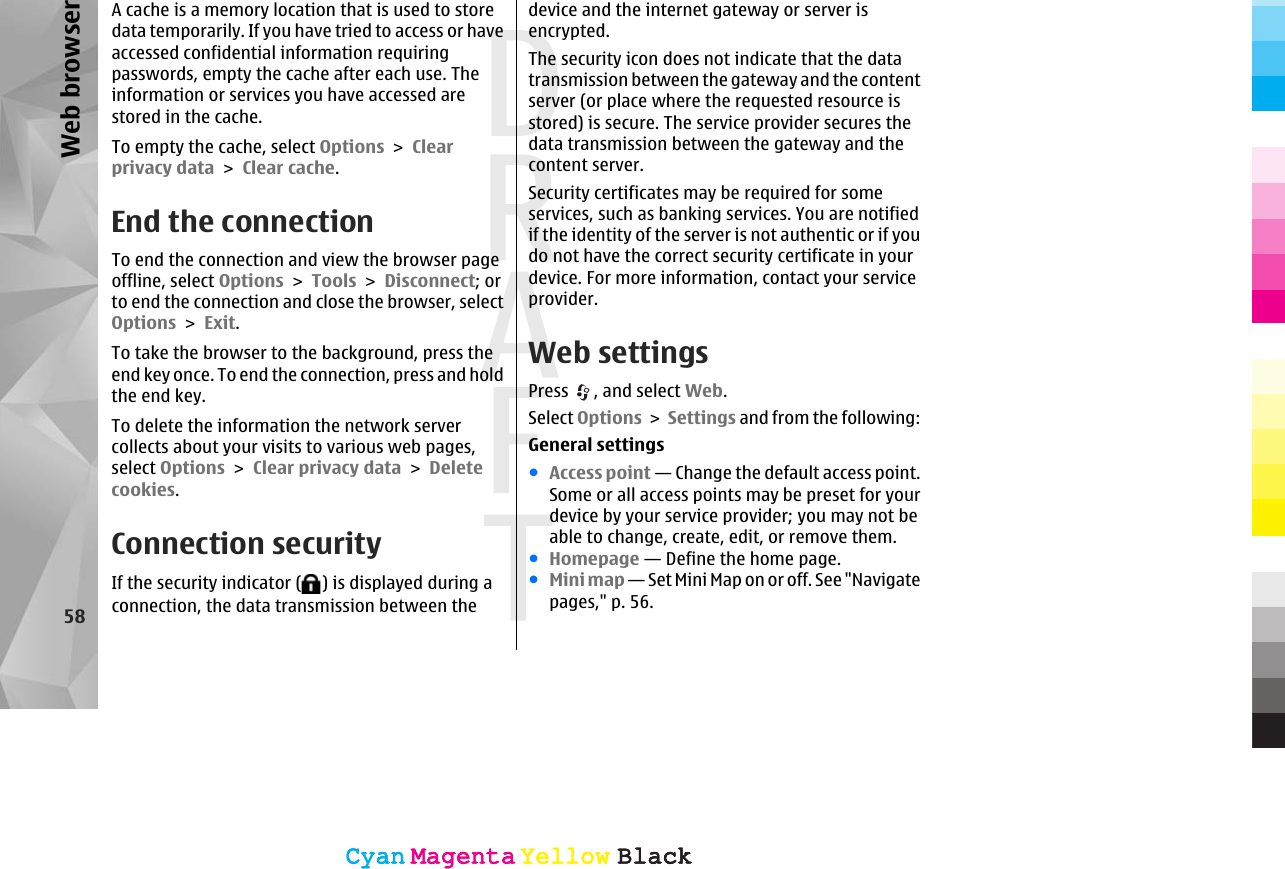 A cache is a memory location that is used to storedata temporarily. If you have tried to access or haveaccessed confidential information requiringpasswords, empty the cache after each use. Theinformation or services you have accessed arestored in the cache.To empty the cache, select Options &gt; Clearprivacy data &gt; Clear cache.End the connectionTo end the connection and view the browser pageoffline, select Options &gt; Tools &gt; Disconnect; orto end the connection and close the browser, selectOptions &gt; Exit.To take the browser to the background, press theend key once. To end the connection, press and holdthe end key.To delete the information the network servercollects about your visits to various web pages,select Options &gt; Clear privacy data &gt; Deletecookies.Connection securityIf the security indicator ( ) is displayed during aconnection, the data transmission between thedevice and the internet gateway or server isencrypted.The security icon does not indicate that the datatransmission between the gateway and the contentserver (or place where the requested resource isstored) is secure. The service provider secures thedata transmission between the gateway and thecontent server.Security certificates may be required for someservices, such as banking services. You are notifiedif the identity of the server is not authentic or if youdo not have the correct security certificate in yourdevice. For more information, contact your serviceprovider.Web settingsPress  , and select Web.Select Options &gt; Settings and from the following:General settings●Access point — Change the default access point.Some or all access points may be preset for yourdevice by your service provider; you may not beable to change, create, edit, or remove them.●Homepage — Define the home page.●Mini map — Set Mini Map on or off. See &quot;Navigatepages,&quot; p. 56.58Web browserCyanCyanMagentaMagentaYellowYellowBlackBlackCyanCyanMagentaMagentaYellowYellowBlackBlack