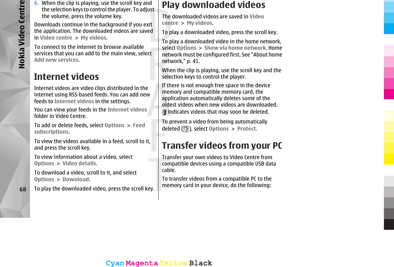 6. When the clip is playing, use the scroll key andthe selection keys to control the player. To adjustthe volume, press the volume key.Downloads continue in the background if you exitthe application. The downloaded videos are savedin Video centre &gt; My videos.To connect to the internet to browse availableservices that you can add to the main view, selectAdd new services.Internet videosInternet videos are video clips distributed in theinternet using RSS-based feeds. You can add newfeeds to Internet videos in the settings.You can view your feeds in the Internet videosfolder in Video Centre.To add or delete feeds, select Options &gt; Feedsubscriptions.To view the videos available in a feed, scroll to it,and press the scroll key.To view information about a video, selectOptions &gt; Video details.To download a video, scroll to it, and selectOptions &gt; Download.To play the downloaded video, press the scroll key.Play downloaded videosThe downloaded videos are saved in Videocentre &gt; My videos.To play a downloaded video, press the scroll key.To play a downloaded video in the home network,select Options &gt; Show via home network. Homenetwork must be configured first. See &quot;About homenetwork,&quot; p. 41.When the clip is playing, use the scroll key and theselection keys to control the player.If there is not enough free space in the devicememory and compatible memory card, theapplication automatically deletes some of theoldest videos when new videos are downloaded. indicates videos that may soon be deleted.To prevent a video from being automaticallydeleted ( ), select Options &gt; Protect.Transfer videos from your PCTransfer your own videos to Video Centre fromcompatible devices using a compatible USB datacable.To transfer videos from a compatible PC to thememory card in your device, do the following:68Nokia Video CentreCyanCyanMagentaMagentaYellowYellowBlackBlackCyanCyanMagentaMagentaYellowYellowBlackBlack