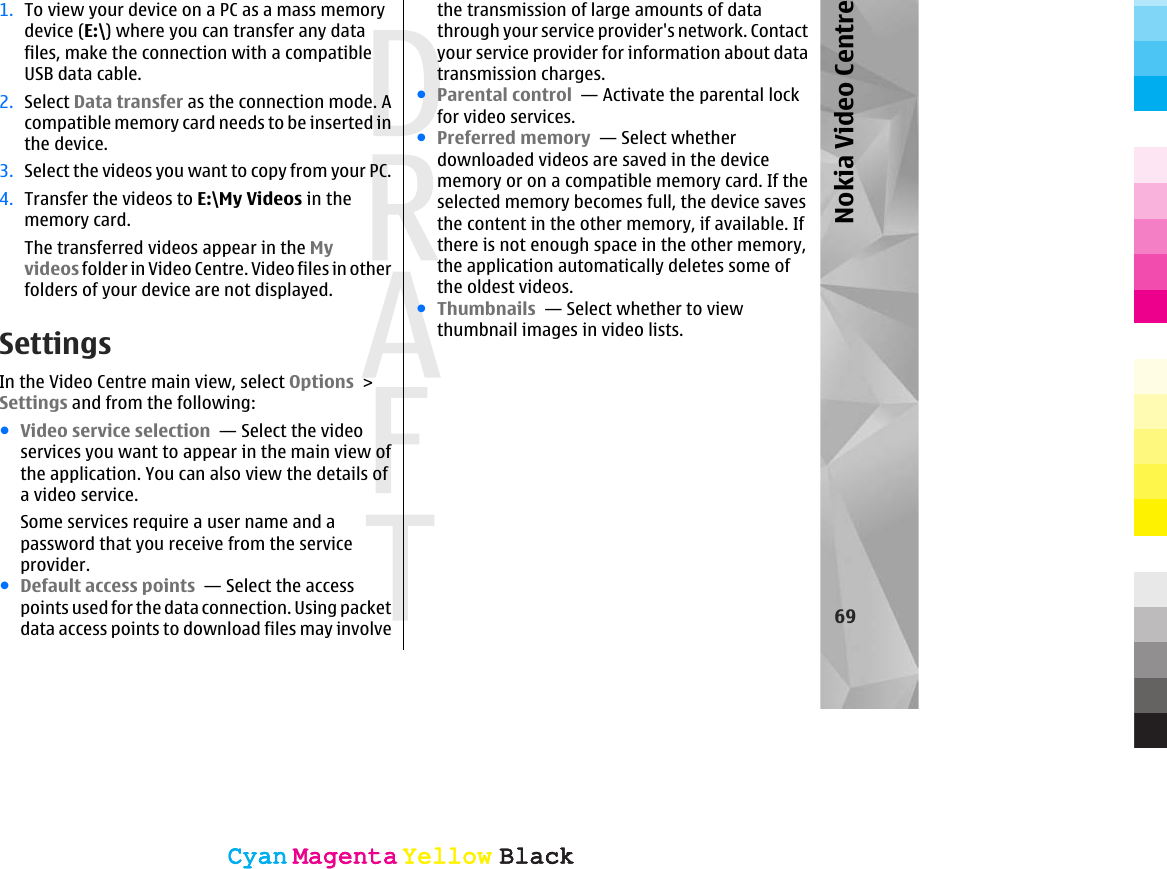 1. To view your device on a PC as a mass memorydevice (E:\) where you can transfer any datafiles, make the connection with a compatibleUSB data cable.2. Select Data transfer as the connection mode. Acompatible memory card needs to be inserted inthe device.3. Select the videos you want to copy from your PC.4. Transfer the videos to E:\My Videos in thememory card.The transferred videos appear in the Myvideos folder in Video Centre. Video files in otherfolders of your device are not displayed.SettingsIn the Video Centre main view, select Options &gt;Settings and from the following:●Video service selection  — Select the videoservices you want to appear in the main view ofthe application. You can also view the details ofa video service.Some services require a user name and apassword that you receive from the serviceprovider.●Default access points  — Select the accesspoints used for the data connection. Using packetdata access points to download files may involvethe transmission of large amounts of datathrough your service provider&apos;s network. Contactyour service provider for information about datatransmission charges.●Parental control  — Activate the parental lockfor video services.●Preferred memory  — Select whetherdownloaded videos are saved in the devicememory or on a compatible memory card. If theselected memory becomes full, the device savesthe content in the other memory, if available. Ifthere is not enough space in the other memory,the application automatically deletes some ofthe oldest videos.●Thumbnails  — Select whether to viewthumbnail images in video lists.69Nokia Video CentreCyanCyanMagentaMagentaYellowYellowBlackBlackCyanCyanMagentaMagentaYellowYellowBlackBlack