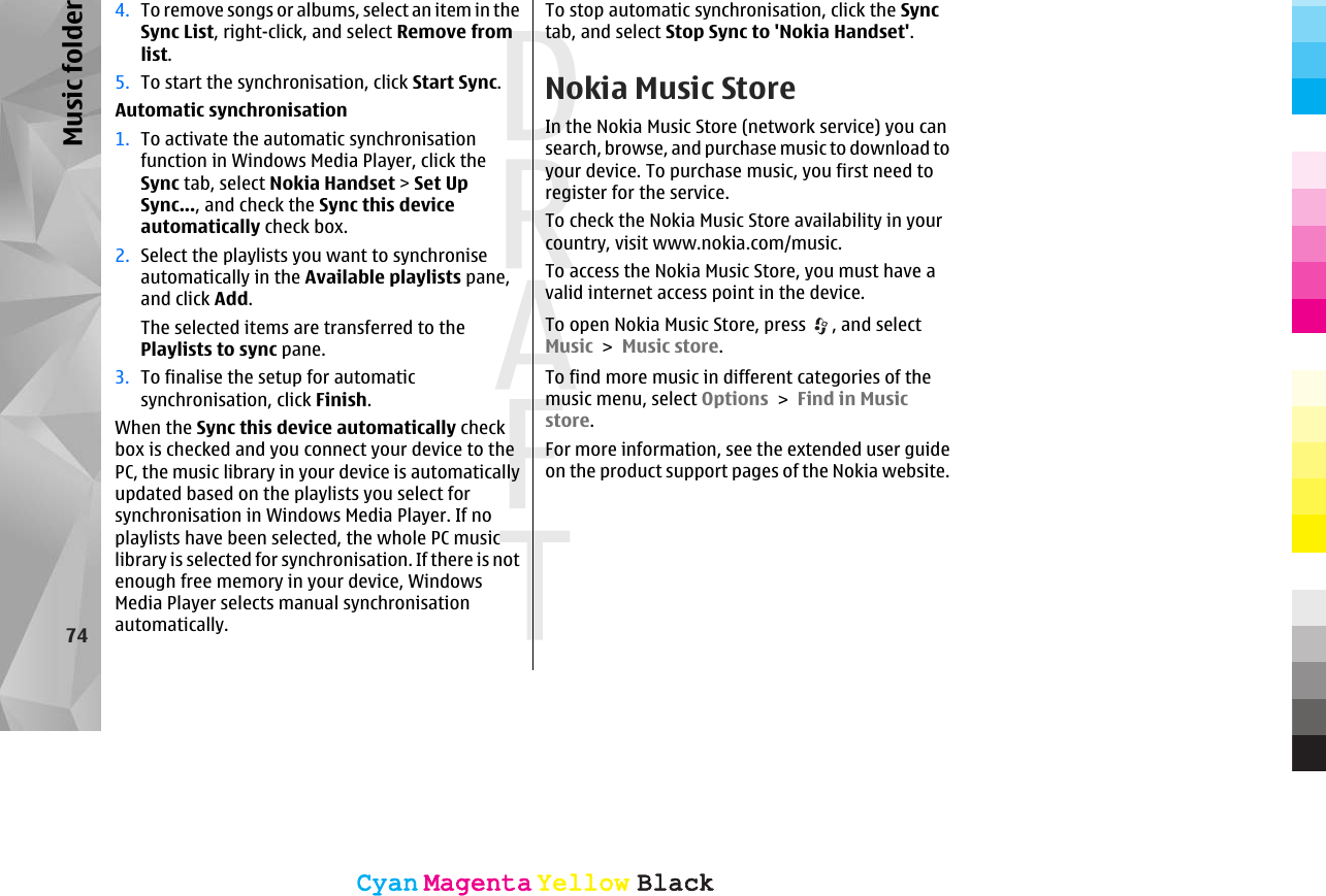 4. To remove songs or albums, select an item in theSync List, right-click, and select Remove fromlist.5. To start the synchronisation, click Start Sync.Automatic synchronisation1. To activate the automatic synchronisationfunction in Windows Media Player, click theSync tab, select Nokia Handset &gt; Set UpSync..., and check the Sync this deviceautomatically check box.2. Select the playlists you want to synchroniseautomatically in the Available playlists pane,and click Add.The selected items are transferred to thePlaylists to sync pane.3. To finalise the setup for automaticsynchronisation, click Finish.When the Sync this device automatically checkbox is checked and you connect your device to thePC, the music library in your device is automaticallyupdated based on the playlists you select forsynchronisation in Windows Media Player. If noplaylists have been selected, the whole PC musiclibrary is selected for synchronisation. If there is notenough free memory in your device, WindowsMedia Player selects manual synchronisationautomatically.To stop automatic synchronisation, click the Synctab, and select Stop Sync to &apos;Nokia Handset&apos;.Nokia Music StoreIn the Nokia Music Store (network service) you cansearch, browse, and purchase music to download toyour device. To purchase music, you first need toregister for the service.To check the Nokia Music Store availability in yourcountry, visit www.nokia.com/music.To access the Nokia Music Store, you must have avalid internet access point in the device.To open Nokia Music Store, press  , and selectMusic &gt; Music store.To find more music in different categories of themusic menu, select Options &gt; Find in Musicstore.For more information, see the extended user guideon the product support pages of the Nokia website.74Music folderCyanCyanMagentaMagentaYellowYellowBlackBlackCyanCyanMagentaMagentaYellowYellowBlackBlack