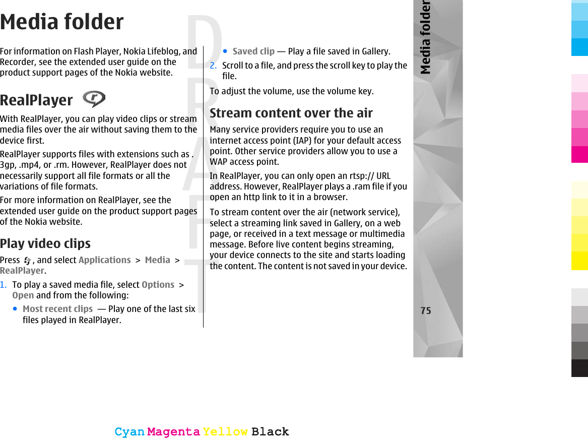 Media folderFor information on Flash Player, Nokia Lifeblog, andRecorder, see the extended user guide on theproduct support pages of the Nokia website.RealPlayer With RealPlayer, you can play video clips or streammedia files over the air without saving them to thedevice first.RealPlayer supports files with extensions such as .3gp, .mp4, or .rm. However, RealPlayer does notnecessarily support all file formats or all thevariations of file formats.For more information on RealPlayer, see theextended user guide on the product support pagesof the Nokia website.Play video clipsPress  , and select Applications &gt; Media &gt;RealPlayer.1. To play a saved media file, select Options &gt;Open and from the following:●Most recent clips  — Play one of the last sixfiles played in RealPlayer.●Saved clip — Play a file saved in Gallery.2. Scroll to a file, and press the scroll key to play thefile.To adjust the volume, use the volume key.Stream content over the airMany service providers require you to use aninternet access point (IAP) for your default accesspoint. Other service providers allow you to use aWAP access point.In RealPlayer, you can only open an rtsp:// URLaddress. However, RealPlayer plays a .ram file if youopen an http link to it in a browser.To stream content over the air (network service),select a streaming link saved in Gallery, on a webpage, or received in a text message or multimediamessage. Before live content begins streaming,your device connects to the site and starts loadingthe content. The content is not saved in your device.75Media folderCyanCyanMagentaMagentaYellowYellowBlackBlackCyanCyanMagentaMagentaYellowYellowBlackBlack