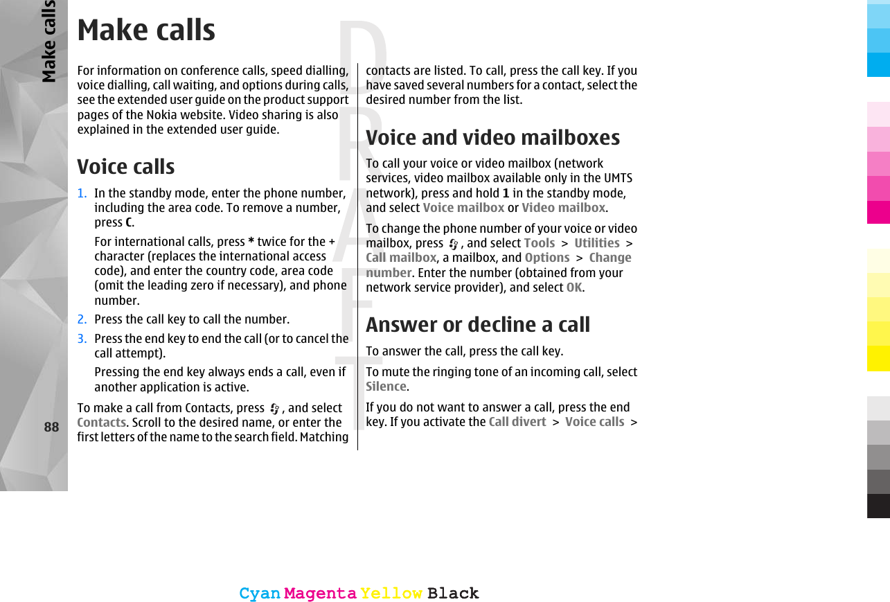 Make callsFor information on conference calls, speed dialling,voice dialling, call waiting, and options during calls,see the extended user guide on the product supportpages of the Nokia website. Video sharing is alsoexplained in the extended user guide.Voice calls1. In the standby mode, enter the phone number,including the area code. To remove a number,press C.For international calls, press * twice for the +character (replaces the international accesscode), and enter the country code, area code(omit the leading zero if necessary), and phonenumber.2. Press the call key to call the number.3. Press the end key to end the call (or to cancel thecall attempt).Pressing the end key always ends a call, even ifanother application is active.To make a call from Contacts, press  , and selectContacts. Scroll to the desired name, or enter thefirst letters of the name to the search field. Matchingcontacts are listed. To call, press the call key. If youhave saved several numbers for a contact, select thedesired number from the list.Voice and video mailboxesTo call your voice or video mailbox (networkservices, video mailbox available only in the UMTSnetwork), press and hold 1 in the standby mode,and select Voice mailbox or Video mailbox.To change the phone number of your voice or videomailbox, press  , and select Tools &gt; Utilities &gt;Call mailbox, a mailbox, and Options &gt; Changenumber. Enter the number (obtained from yournetwork service provider), and select OK.Answer or decline a callTo answer the call, press the call key.To mute the ringing tone of an incoming call, selectSilence. If you do not want to answer a call, press the endkey. If you activate the Call divert &gt; Voice calls &gt;88Make callsCyanCyanMagentaMagentaYellowYellowBlackBlackCyanCyanMagentaMagentaYellowYellowBlackBlack