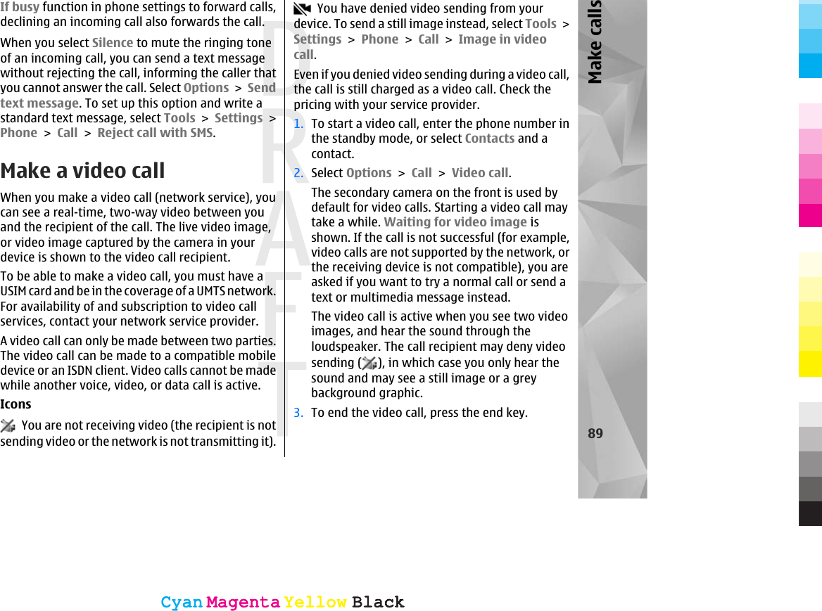 If busy function in phone settings to forward calls,declining an incoming call also forwards the call.When you select Silence to mute the ringing toneof an incoming call, you can send a text messagewithout rejecting the call, informing the caller thatyou cannot answer the call. Select Options &gt; Sendtext message. To set up this option and write astandard text message, select Tools &gt; Settings &gt;Phone &gt; Call &gt; Reject call with SMS.Make a video callWhen you make a video call (network service), youcan see a real-time, two-way video between youand the recipient of the call. The live video image,or video image captured by the camera in yourdevice is shown to the video call recipient.To be able to make a video call, you must have aUSIM card and be in the coverage of a UMTS network.For availability of and subscription to video callservices, contact your network service provider.A video call can only be made between two parties.The video call can be made to a compatible mobiledevice or an ISDN client. Video calls cannot be madewhile another voice, video, or data call is active.Icons  You are not receiving video (the recipient is notsending video or the network is not transmitting it).  You have denied video sending from yourdevice. To send a still image instead, select Tools &gt;Settings &gt; Phone &gt; Call &gt; Image in videocall.Even if you denied video sending during a video call,the call is still charged as a video call. Check thepricing with your service provider.1. To start a video call, enter the phone number inthe standby mode, or select Contacts and acontact.2. Select Options &gt; Call &gt; Video call.The secondary camera on the front is used bydefault for video calls. Starting a video call maytake a while. Waiting for video image isshown. If the call is not successful (for example,video calls are not supported by the network, orthe receiving device is not compatible), you areasked if you want to try a normal call or send atext or multimedia message instead.The video call is active when you see two videoimages, and hear the sound through theloudspeaker. The call recipient may deny videosending ( ), in which case you only hear thesound and may see a still image or a greybackground graphic.3. To end the video call, press the end key.89Make callsCyanCyanMagentaMagentaYellowYellowBlackBlackCyanCyanMagentaMagentaYellowYellowBlackBlack