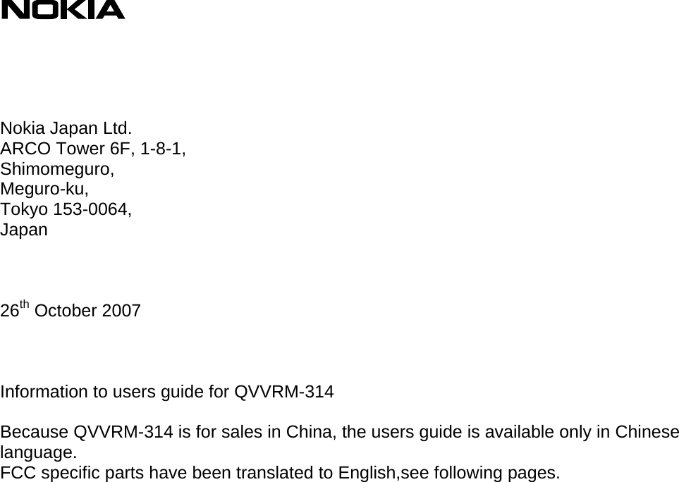                    Nokia Japan Ltd. ARCO Tower 6F, 1-8-1, Shimomeguro, Meguro-ku, Tokyo 153-0064, Japan    26th October 2007    Information to users guide for QVVRM-314  Because QVVRM-314 is for sales in China, the users guide is available only in Chinese language. FCC specific parts have been translated to English,see following pages.  