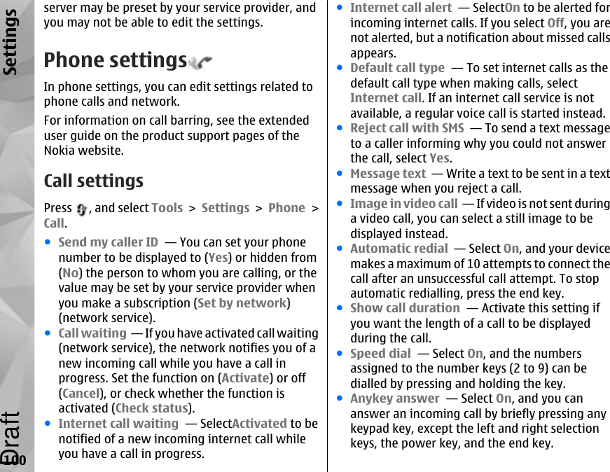 server may be preset by your service provider, andyou may not be able to edit the settings.Phone settingsIn phone settings, you can edit settings related tophone calls and network.For information on call barring, see the extendeduser guide on the product support pages of theNokia website.Call settingsPress  , and select Tools &gt; Settings &gt; Phone &gt;Call.●Send my caller ID  — You can set your phonenumber to be displayed to (Yes) or hidden from(No) the person to whom you are calling, or thevalue may be set by your service provider whenyou make a subscription (Set by network)(network service).●Call waiting  — If you have activated call waiting(network service), the network notifies you of anew incoming call while you have a call inprogress. Set the function on (Activate) or off(Cancel), or check whether the function isactivated (Check status).●Internet call waiting  — SelectActivated to benotified of a new incoming internet call whileyou have a call in progress.●Internet call alert  — SelectOn to be alerted forincoming internet calls. If you select Off, you arenot alerted, but a notification about missed callsappears.●Default call type  — To set internet calls as thedefault call type when making calls, selectInternet call. If an internet call service is notavailable, a regular voice call is started instead.●Reject call with SMS  — To send a text messageto a caller informing why you could not answerthe call, select Yes.●Message text  — Write a text to be sent in a textmessage when you reject a call.●Image in video call  — If video is not sent duringa video call, you can select a still image to bedisplayed instead.●Automatic redial  — Select On, and your devicemakes a maximum of 10 attempts to connect thecall after an unsuccessful call attempt. To stopautomatic redialling, press the end key. ●Show call duration  — Activate this setting ifyou want the length of a call to be displayedduring the call.●Speed dial  — Select On, and the numbersassigned to the number keys (2 to 9) can bedialled by pressing and holding the key.●Anykey answer  — Select On, and you cananswer an incoming call by briefly pressing anykeypad key, except the left and right selectionkeys, the power key, and the end key.100SettingsDraft