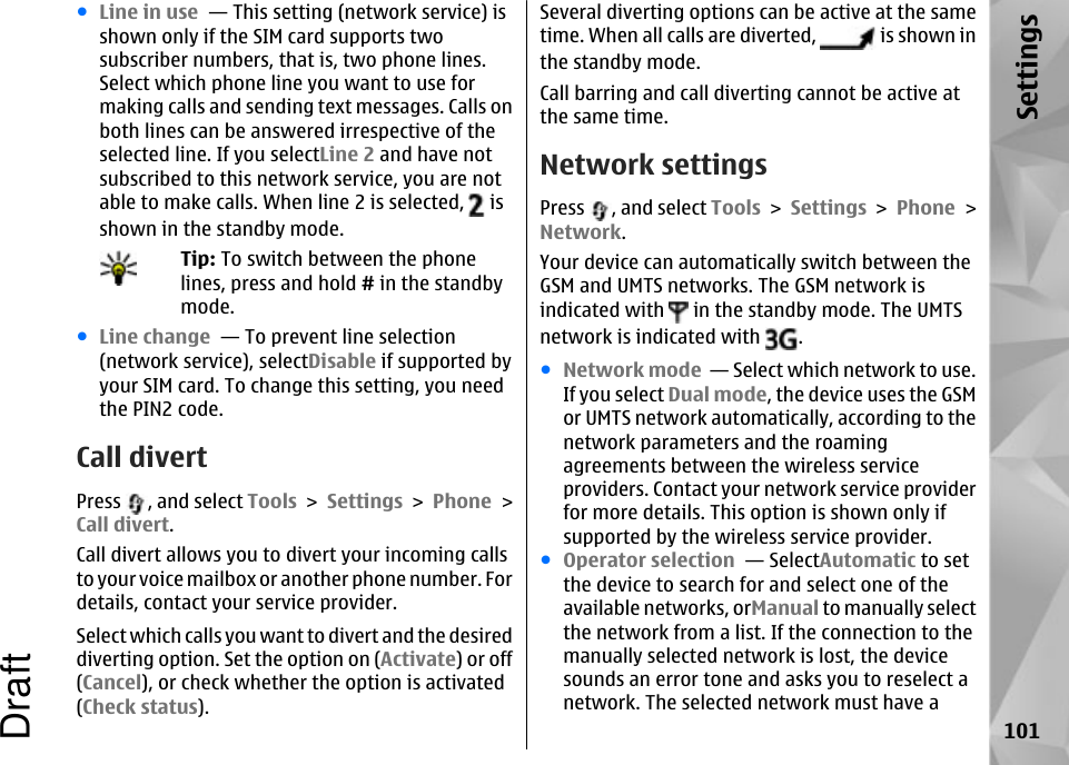 ●Line in use  — This setting (network service) isshown only if the SIM card supports twosubscriber numbers, that is, two phone lines.Select which phone line you want to use formaking calls and sending text messages. Calls onboth lines can be answered irrespective of theselected line. If you selectLine 2 and have notsubscribed to this network service, you are notable to make calls. When line 2 is selected,   isshown in the standby mode.Tip: To switch between the phonelines, press and hold # in the standbymode.●Line change  — To prevent line selection(network service), selectDisable if supported byyour SIM card. To change this setting, you needthe PIN2 code.Call divertPress  , and select Tools &gt; Settings &gt; Phone &gt;Call divert.Call divert allows you to divert your incoming callsto your voice mailbox or another phone number. Fordetails, contact your service provider.Select which calls you want to divert and the desireddiverting option. Set the option on (Activate) or off(Cancel), or check whether the option is activated(Check status).Several diverting options can be active at the sametime. When all calls are diverted,   is shown inthe standby mode.Call barring and call diverting cannot be active atthe same time.Network settingsPress  , and select Tools &gt; Settings &gt; Phone &gt;Network.Your device can automatically switch between theGSM and UMTS networks. The GSM network isindicated with   in the standby mode. The UMTSnetwork is indicated with  .●Network mode  — Select which network to use.If you select Dual mode, the device uses the GSMor UMTS network automatically, according to thenetwork parameters and the roamingagreements between the wireless serviceproviders. Contact your network service providerfor more details. This option is shown only ifsupported by the wireless service provider.●Operator selection  — SelectAutomatic to setthe device to search for and select one of theavailable networks, orManual to manually selectthe network from a list. If the connection to themanually selected network is lost, the devicesounds an error tone and asks you to reselect anetwork. The selected network must have a101SettingsDraft