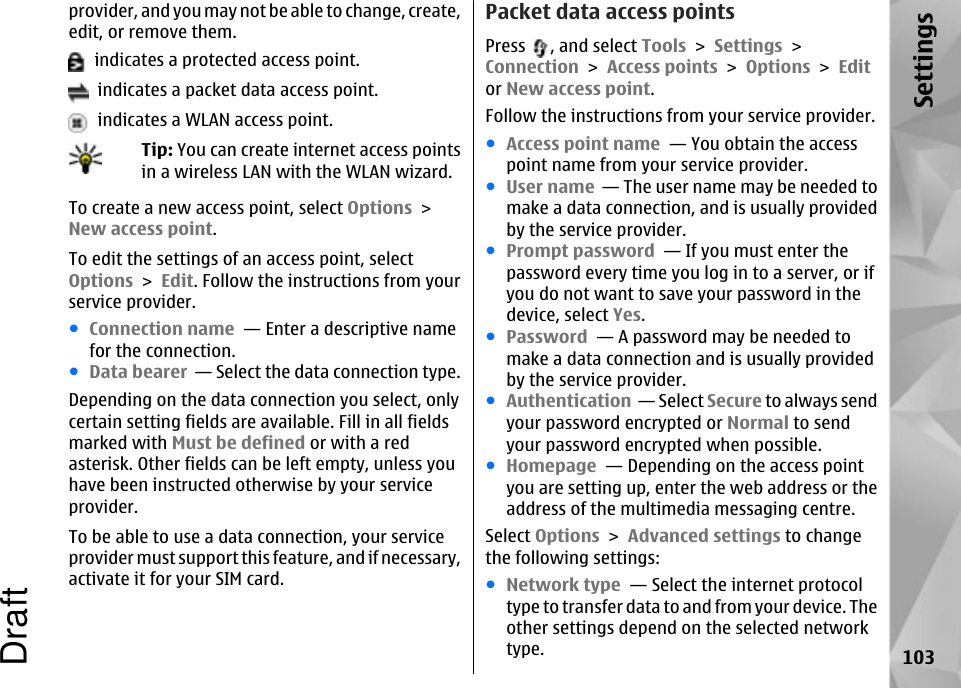 provider, and you may not be able to change, create,edit, or remove them.  indicates a protected access point.  indicates a packet data access point.  indicates a WLAN access point.Tip: You can create internet access pointsin a wireless LAN with the WLAN wizard.To create a new access point, select Options &gt;New access point.To edit the settings of an access point, selectOptions &gt; Edit. Follow the instructions from yourservice provider.●Connection name  — Enter a descriptive namefor the connection.●Data bearer  — Select the data connection type.Depending on the data connection you select, onlycertain setting fields are available. Fill in all fieldsmarked with Must be defined or with a redasterisk. Other fields can be left empty, unless youhave been instructed otherwise by your serviceprovider.To be able to use a data connection, your serviceprovider must support this feature, and if necessary,activate it for your SIM card.Packet data access pointsPress  , and select Tools &gt; Settings &gt;Connection &gt; Access points &gt; Options &gt; Editor New access point.Follow the instructions from your service provider.●Access point name  — You obtain the accesspoint name from your service provider.●User name  — The user name may be needed tomake a data connection, and is usually providedby the service provider.●Prompt password  — If you must enter thepassword every time you log in to a server, or ifyou do not want to save your password in thedevice, select Yes.●Password  — A password may be needed tomake a data connection and is usually providedby the service provider.●Authentication  — Select Secure to always sendyour password encrypted or Normal to sendyour password encrypted when possible.●Homepage  — Depending on the access pointyou are setting up, enter the web address or theaddress of the multimedia messaging centre.Select Options &gt; Advanced settings to changethe following settings:●Network type  — Select the internet protocoltype to transfer data to and from your device. Theother settings depend on the selected networktype. 103SettingsDraft