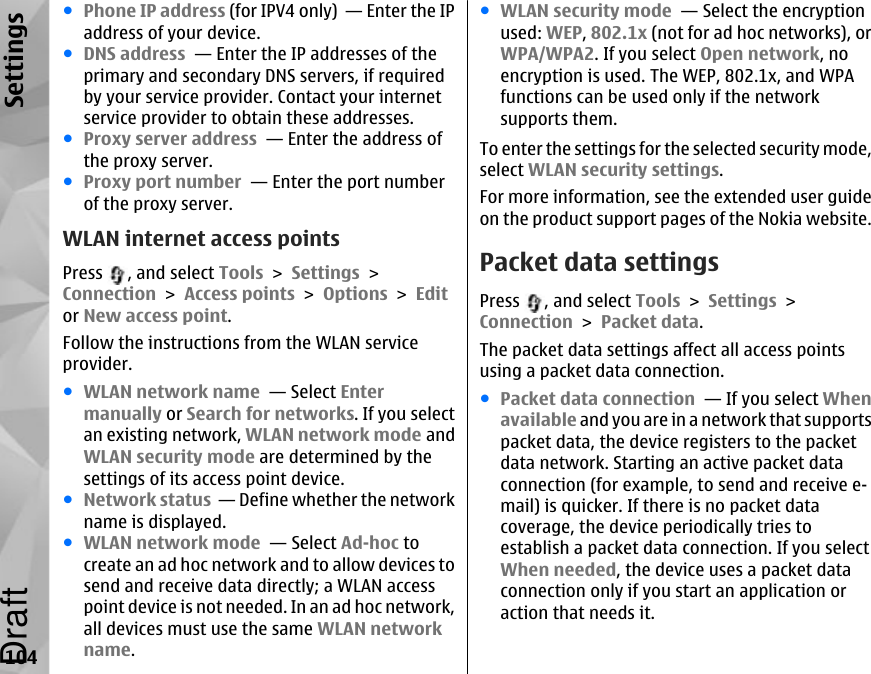 ●Phone IP address (for IPV4 only)  — Enter the IPaddress of your device.●DNS address  — Enter the IP addresses of theprimary and secondary DNS servers, if requiredby your service provider. Contact your internetservice provider to obtain these addresses.●Proxy server address  — Enter the address ofthe proxy server. ●Proxy port number  — Enter the port numberof the proxy server.WLAN internet access pointsPress  , and select Tools &gt; Settings &gt;Connection &gt; Access points &gt; Options &gt; Editor New access point.Follow the instructions from the WLAN serviceprovider.●WLAN network name  — Select Entermanually or Search for networks. If you selectan existing network, WLAN network mode andWLAN security mode are determined by thesettings of its access point device.●Network status  — Define whether the networkname is displayed.●WLAN network mode  — Select Ad-hoc tocreate an ad hoc network and to allow devices tosend and receive data directly; a WLAN accesspoint device is not needed. In an ad hoc network,all devices must use the same WLAN networkname.●WLAN security mode  — Select the encryptionused: WEP, 802.1x (not for ad hoc networks), orWPA/WPA2. If you select Open network, noencryption is used. The WEP, 802.1x, and WPAfunctions can be used only if the networksupports them.To enter the settings for the selected security mode,select WLAN security settings.For more information, see the extended user guideon the product support pages of the Nokia website.Packet data settingsPress  , and select Tools &gt; Settings &gt;Connection &gt; Packet data.The packet data settings affect all access pointsusing a packet data connection.●Packet data connection  — If you select Whenavailable and you are in a network that supportspacket data, the device registers to the packetdata network. Starting an active packet dataconnection (for example, to send and receive e-mail) is quicker. If there is no packet datacoverage, the device periodically tries toestablish a packet data connection. If you selectWhen needed, the device uses a packet dataconnection only if you start an application oraction that needs it.104SettingsDraft