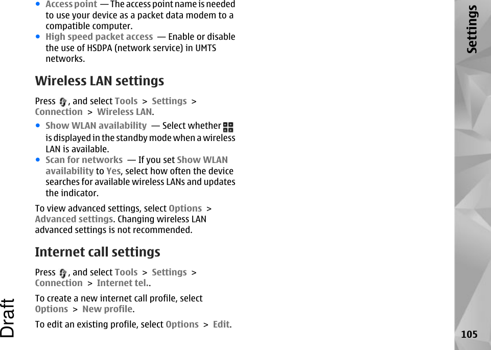 ●Access point  — The access point name is neededto use your device as a packet data modem to acompatible computer.●High speed packet access  — Enable or disablethe use of HSDPA (network service) in UMTSnetworks.Wireless LAN settingsPress  , and select Tools &gt; Settings &gt;Connection &gt; Wireless LAN.●Show WLAN availability  — Select whether is displayed in the standby mode when a wirelessLAN is available.●Scan for networks  — If you set Show WLANavailability to Yes, select how often the devicesearches for available wireless LANs and updatesthe indicator.To view advanced settings, select Options &gt;Advanced settings. Changing wireless LANadvanced settings is not recommended.Internet call settingsPress  , and select Tools &gt; Settings &gt;Connection &gt; Internet tel..To create a new internet call profile, selectOptions &gt; New profile.To edit an existing profile, select Options &gt; Edit.105SettingsDraft