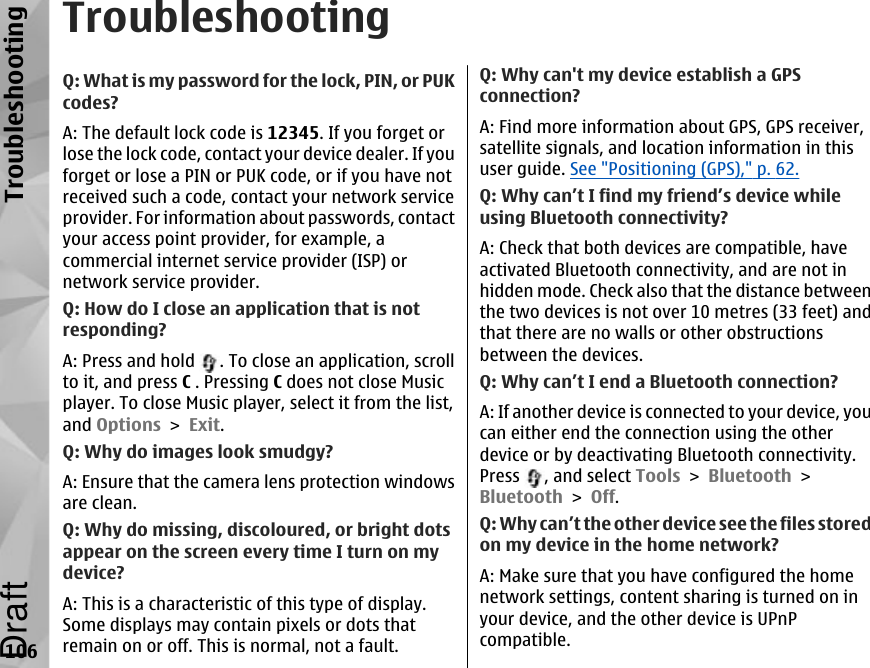 TroubleshootingQ: What is my password for the lock, PIN, or PUKcodes?A: The default lock code is 12345. If you forget orlose the lock code, contact your device dealer. If youforget or lose a PIN or PUK code, or if you have notreceived such a code, contact your network serviceprovider. For information about passwords, contactyour access point provider, for example, acommercial internet service provider (ISP) ornetwork service provider.Q: How do I close an application that is notresponding?A: Press and hold  . To close an application, scrollto it, and press C . Pressing C does not close Musicplayer. To close Music player, select it from the list,and Options &gt; Exit.Q: Why do images look smudgy?A: Ensure that the camera lens protection windowsare clean.Q: Why do missing, discoloured, or bright dotsappear on the screen every time I turn on mydevice?A: This is a characteristic of this type of display.Some displays may contain pixels or dots thatremain on or off. This is normal, not a fault.Q: Why can&apos;t my device establish a GPSconnection?A: Find more information about GPS, GPS receiver,satellite signals, and location information in thisuser guide. See &quot;Positioning (GPS),&quot; p. 62.Q: Why can’t I find my friend’s device whileusing Bluetooth connectivity?A: Check that both devices are compatible, haveactivated Bluetooth connectivity, and are not inhidden mode. Check also that the distance betweenthe two devices is not over 10 metres (33 feet) andthat there are no walls or other obstructionsbetween the devices.Q: Why can’t I end a Bluetooth connection?A: If another device is connected to your device, youcan either end the connection using the otherdevice or by deactivating Bluetooth connectivity.Press  , and select Tools &gt; Bluetooth &gt;Bluetooth &gt; Off.Q: Why can’t the other device see the files storedon my device in the home network?A: Make sure that you have configured the homenetwork settings, content sharing is turned on inyour device, and the other device is UPnPcompatible.106TroubleshootingDraft