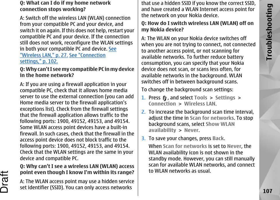 Q: What can I do if my home networkconnection stops working?A: Switch off the wireless LAN (WLAN) connectionfrom your compatible PC and your device, andswitch it on again. If this does not help, restart yourcompatible PC and your device. If the connectionstill does not work, reconfigure the WLAN settingsin both your compatible PC and device. See&quot;Wireless LAN,&quot; p. 27. See &quot;Connectionsettings,&quot; p. 102.Q: Why can&apos;t I see my compatible PC in my devicein the home network?A: If you are using a firewall application in yourcompatible PC, check that it allows home mediaserver to use the external connection (you can addHome media server to the firewall application&apos;sexceptions list). Check from the firewall settingsthat the firewall application allows traffic to thefollowing ports: 1900, 49152, 49153, and 49154.Some WLAN access point devices have a built-infirewall. In such cases, check that the firewall in theaccess point device does not block traffic to thefollowing ports: 1900, 49152, 49153, and 49154.Check that the WLAN settings are the same in yourdevice and compatible PC.Q: Why can&apos;t I see a wireless LAN (WLAN) accesspoint even though I know I&apos;m within its range?A: The WLAN access point may use a hidden serviceset identifier (SSID). You can only access networksthat use a hidden SSID if you know the correct SSID,and have created a WLAN Internet access point forthe network on your Nokia device.Q: How do I switch wireless LAN (WLAN) off onmy Nokia device?A: The WLAN on your Nokia device switches offwhen you are not trying to connect, not connectedto another access point, or not scanning foravailable networks. To further reduce batteryconsumption, you can specify that your Nokiadevice does not scan, or scans less often, foravailable networks in the background. WLANswitches off in between background scans.To change the background scan settings:1. Press  , and select Tools &gt; Settings &gt;Connection &gt; Wireless LAN.2. To increase the background scan time interval,adjust the time in Scan for networks. To stopbackground scans, select Show WLANavailability &gt; Never.3. To save your changes, press Back.When Scan for networks is set to Never, theWLAN availability icon is not shown in thestandby mode. However, you can still manuallyscan for available WLAN networks, and connectto WLAN networks as usual.107TroubleshootingDraft