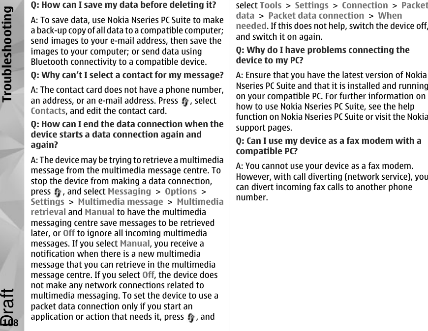 Q: How can I save my data before deleting it?A: To save data, use Nokia Nseries PC Suite to makea back-up copy of all data to a compatible computer;send images to your e-mail address, then save theimages to your computer; or send data usingBluetooth connectivity to a compatible device.Q: Why can’t I select a contact for my message?A: The contact card does not have a phone number,an address, or an e-mail address. Press  , selectContacts, and edit the contact card.Q: How can I end the data connection when thedevice starts a data connection again andagain?A: The device may be trying to retrieve a multimediamessage from the multimedia message centre. Tostop the device from making a data connection,press  , and select Messaging &gt; Options &gt;Settings &gt; Multimedia message &gt; Multimediaretrieval and Manual to have the multimediamessaging centre save messages to be retrievedlater, or Off to ignore all incoming multimediamessages. If you select Manual, you receive anotification when there is a new multimediamessage that you can retrieve in the multimediamessage centre. If you select Off, the device doesnot make any network connections related tomultimedia messaging. To set the device to use apacket data connection only if you start anapplication or action that needs it, press  , andselect Tools &gt; Settings &gt; Connection &gt; Packetdata &gt; Packet data connection &gt; Whenneeded. If this does not help, switch the device off,and switch it on again.Q: Why do I have problems connecting thedevice to my PC?A: Ensure that you have the latest version of NokiaNseries PC Suite and that it is installed and runningon your compatible PC. For further information onhow to use Nokia Nseries PC Suite, see the helpfunction on Nokia Nseries PC Suite or visit the Nokiasupport pages.Q: Can I use my device as a fax modem with acompatible PC?A: You cannot use your device as a fax modem.However, with call diverting (network service), youcan divert incoming fax calls to another phonenumber.108TroubleshootingDraft