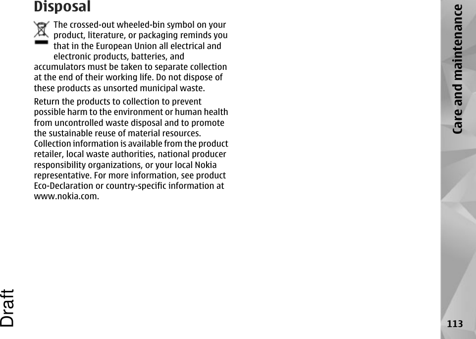 DisposalThe crossed-out wheeled-bin symbol on yourproduct, literature, or packaging reminds youthat in the European Union all electrical andelectronic products, batteries, andaccumulators must be taken to separate collectionat the end of their working life. Do not dispose ofthese products as unsorted municipal waste.Return the products to collection to preventpossible harm to the environment or human healthfrom uncontrolled waste disposal and to promotethe sustainable reuse of material resources.Collection information is available from the productretailer, local waste authorities, national producerresponsibility organizations, or your local Nokiarepresentative. For more information, see productEco-Declaration or country-specific information atwww.nokia.com.113Care and maintenanceDraft