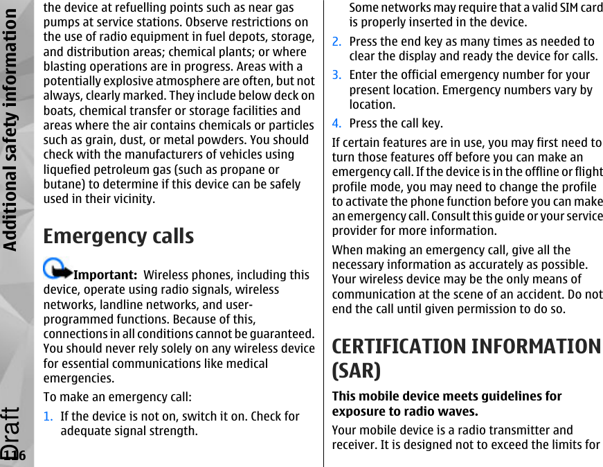 the device at refuelling points such as near gaspumps at service stations. Observe restrictions onthe use of radio equipment in fuel depots, storage,and distribution areas; chemical plants; or whereblasting operations are in progress. Areas with apotentially explosive atmosphere are often, but notalways, clearly marked. They include below deck onboats, chemical transfer or storage facilities andareas where the air contains chemicals or particlessuch as grain, dust, or metal powders. You shouldcheck with the manufacturers of vehicles usingliquefied petroleum gas (such as propane orbutane) to determine if this device can be safelyused in their vicinity.Emergency callsImportant:  Wireless phones, including thisdevice, operate using radio signals, wirelessnetworks, landline networks, and user-programmed functions. Because of this,connections in all conditions cannot be guaranteed.You should never rely solely on any wireless devicefor essential communications like medicalemergencies.To make an emergency call:1. If the device is not on, switch it on. Check foradequate signal strength.Some networks may require that a valid SIM cardis properly inserted in the device.2. Press the end key as many times as needed toclear the display and ready the device for calls.3. Enter the official emergency number for yourpresent location. Emergency numbers vary bylocation.4. Press the call key.If certain features are in use, you may first need toturn those features off before you can make anemergency call. If the device is in the offline or flightprofile mode, you may need to change the profileto activate the phone function before you can makean emergency call. Consult this guide or your serviceprovider for more information.When making an emergency call, give all thenecessary information as accurately as possible.Your wireless device may be the only means ofcommunication at the scene of an accident. Do notend the call until given permission to do so.CERTIFICATION INFORMATION(SAR)This mobile device meets guidelines forexposure to radio waves.Your mobile device is a radio transmitter andreceiver. It is designed not to exceed the limits for116Additional safety informationDraft